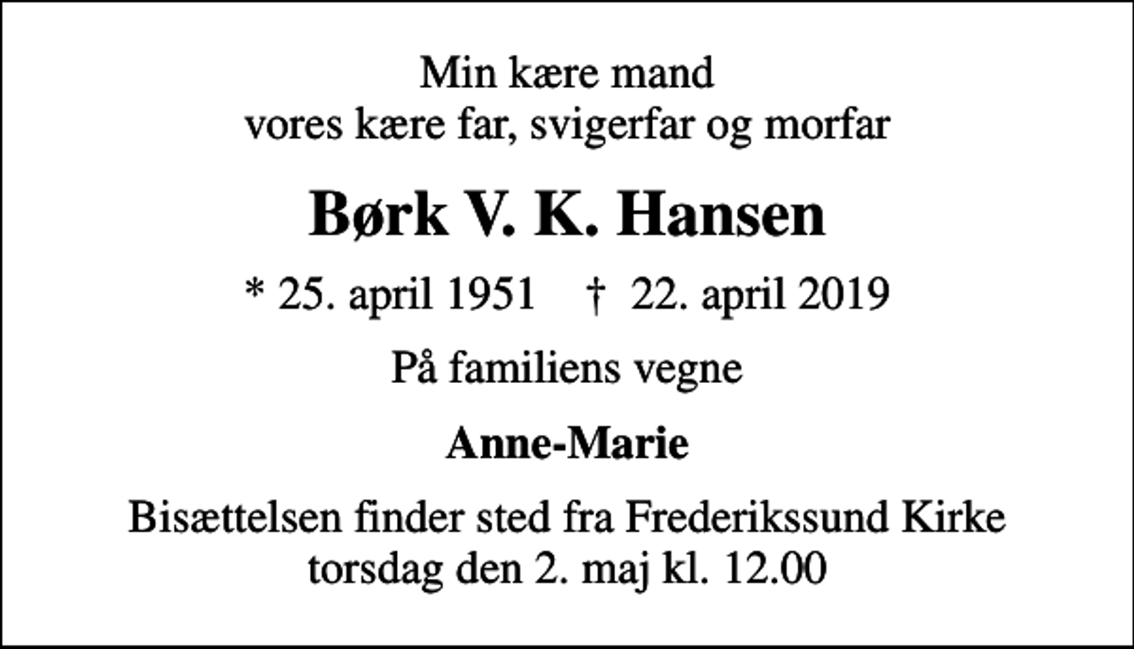 <p>Min kære mand vores kære far, svigerfar og morfar<br />Børk V. K. Hansen<br />* 25. april 1951 ✝ 22. april 2019<br />På familiens vegne<br />Anne-Marie<br />Bisættelsen finder sted fra Frederikssund Kirke torsdag den 2. maj kl. 12.00</p>