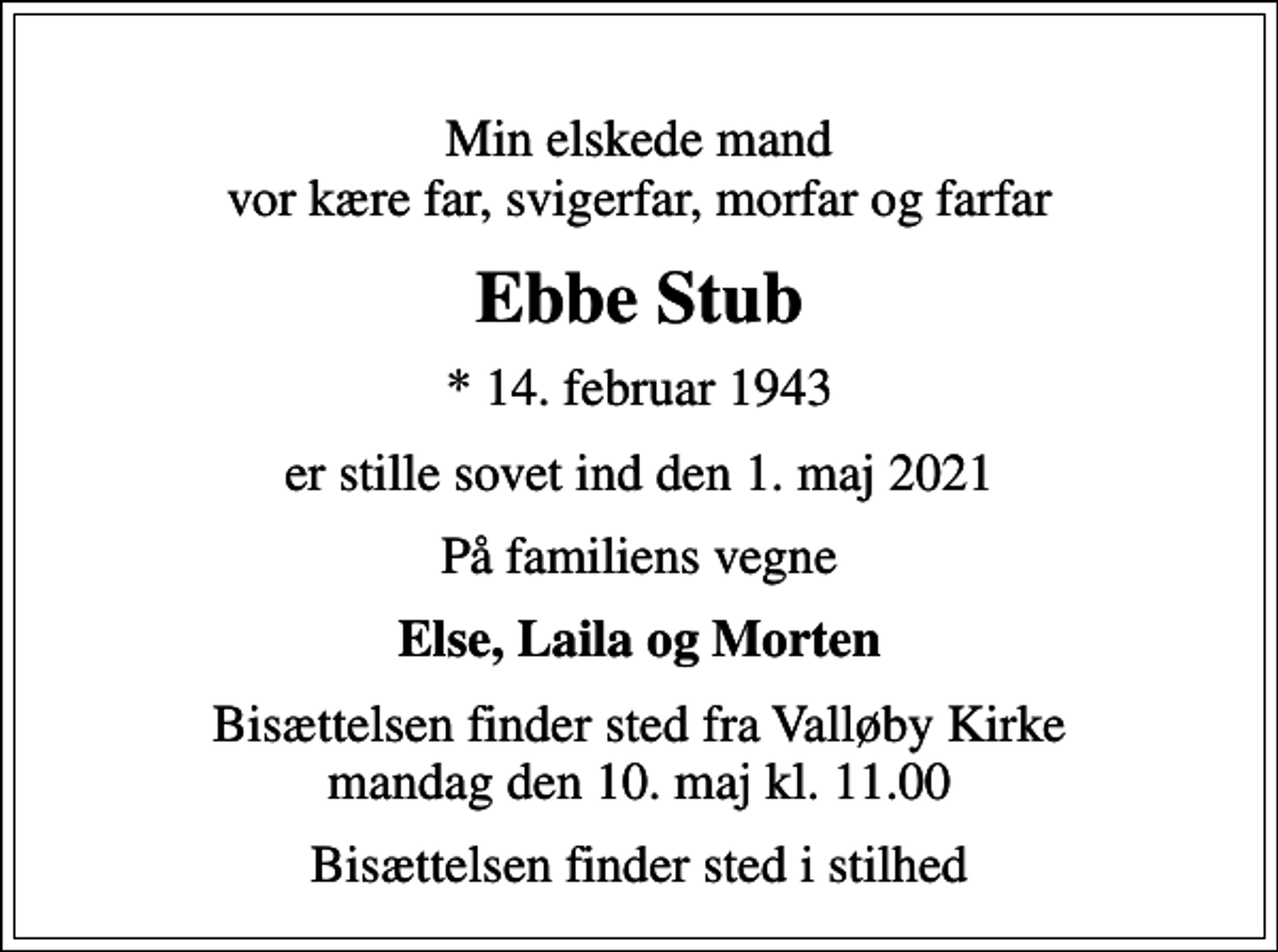 <p>Min elskede mand vor kære far, svigerfar, morfar og farfar<br />Ebbe Stub<br />* 14. februar 1943<br />er stille sovet ind den 1. maj 2021<br />På familiens vegne<br />Else, Laila og Morten<br />Bisættelsen finder sted fra Valløby Kirke mandag den 10. maj kl. 11.00<br />Bisættelsen finder sted i stilhed</p>