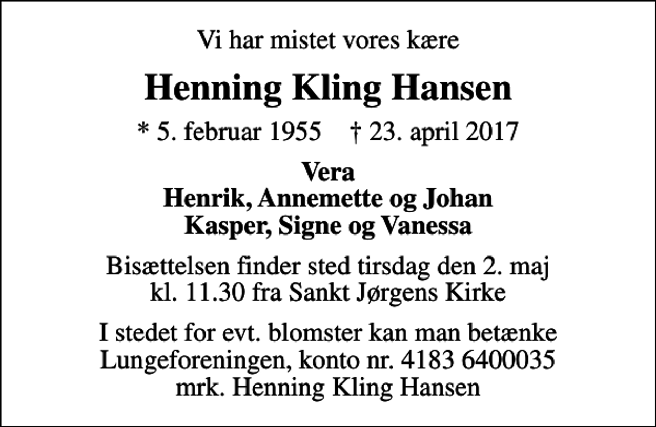 <p>Vi har mistet vores kære<br />Henning Kling Hansen<br />* 5. februar 1955 ✝ 23. april 2017<br />Vera Henrik, Annemette og Johan Kasper, Signe og Vanessa<br />Bisættelsen finder sted tirsdag den 2. maj kl. 11.30 fra Sankt Jørgens Kirke<br />I stedet for evt. blomster kan man betænke<br />Lungeforeningen kontonr.41836400035mrk. Henning Kling<br />Hansen</p>