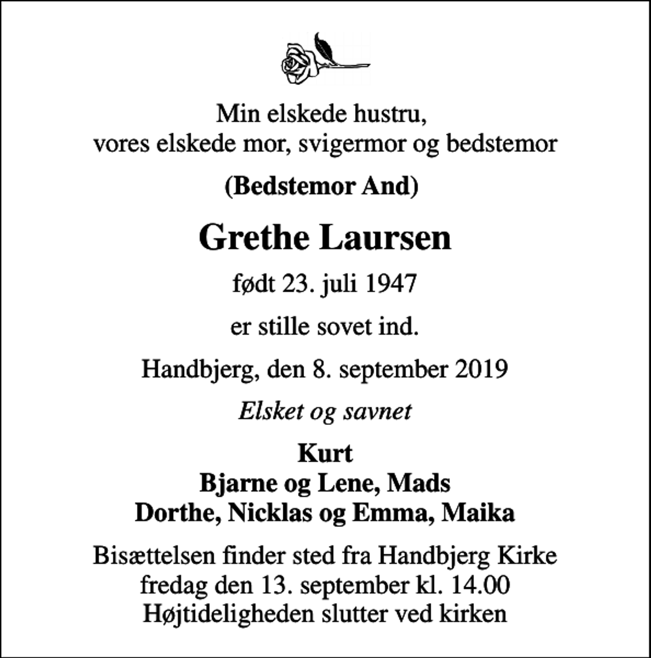 <p>Min elskede hustru, vores elskede mor, svigermor og bedstemor<br />(Bedstemor And)<br />Grethe Laursen<br />født 23. juli 1947<br />er stille sovet ind.<br />Handbjerg, den 8. september 2019<br />Elsket og savnet<br />Kurt Bjarne og Lene, Mads Dorthe, Nicklas og Emma, Maika<br />Bisættelsen finder sted fra Handbjerg Kirke fredag den 13. september kl. 14.00 Højtideligheden slutter ved kirken</p>