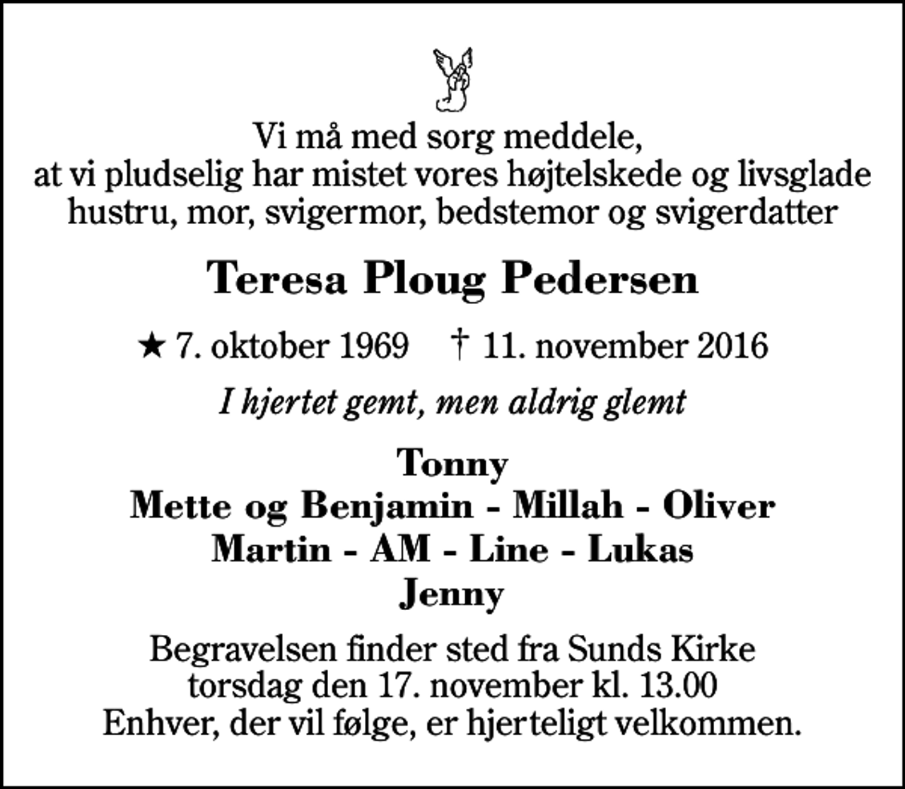<p>Vi må med sorg meddele, at vi pludselig har mistet vores højtelskede og livsglade hustru, mor, svigermor, bedstemor og svigerdatter<br />Teresa Ploug Pedersen<br />* 7. oktober 1969 ✝ 11. november 2016<br />I hjertet gemt, men aldrig glemt<br />Tonny Mette og Benjamin - Millah - Oliver Martin - AM - Line - Lukas Jenny<br />Begravelsen finder sted fra Sunds Kirke torsdag den 17. november kl. 13.00 Enhver, der vil følge, er hjerteligt velkommen.</p>