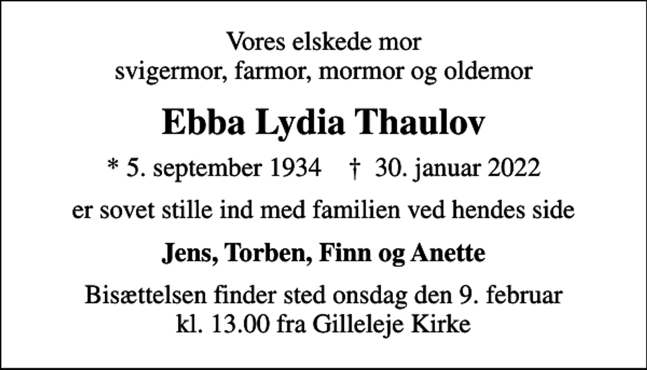 <p>Vores elskede mor svigermor, farmor, mormor og oldemor<br />Ebba Lydia Thaulov<br />* 5. september 1934 ✝ 30. januar 2022<br />er sovet stille ind med familien ved hendes side<br />Jens, Torben, Finn og Anette<br />Bisættelsen finder sted onsdag den 9. februar kl. 13.00 fra Gilleleje Kirke</p>