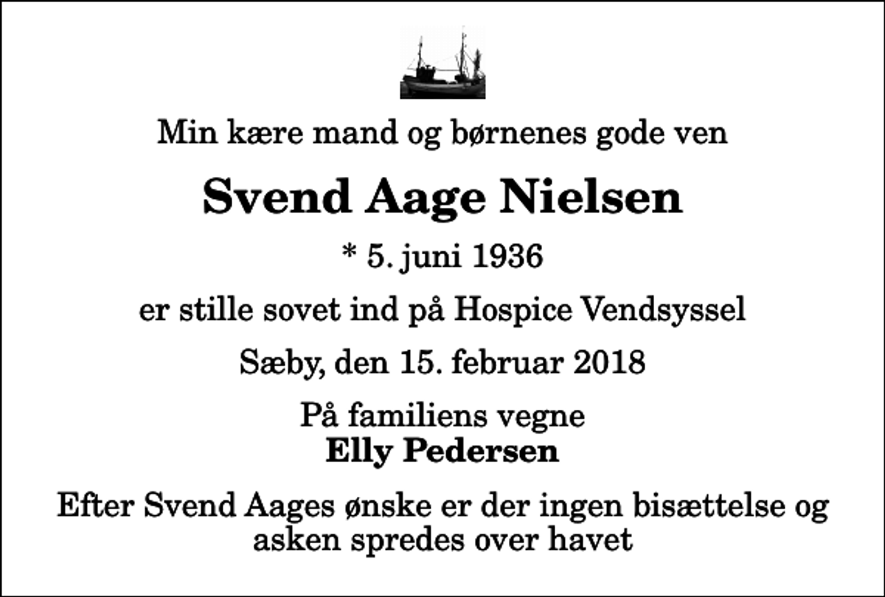 <p>Min kære mand og børnenes gode ven<br />Svend Aage Nielsen<br />* 5. juni 1936<br />er stille sovet ind på Hospice Vendsyssel<br />Sæby, den 15. februar 2018<br />På familiens vegne<br />Elly Pedersen<br />Efter Svend Aages ønske er der ingen bisættelse og asken spredes over havet</p>