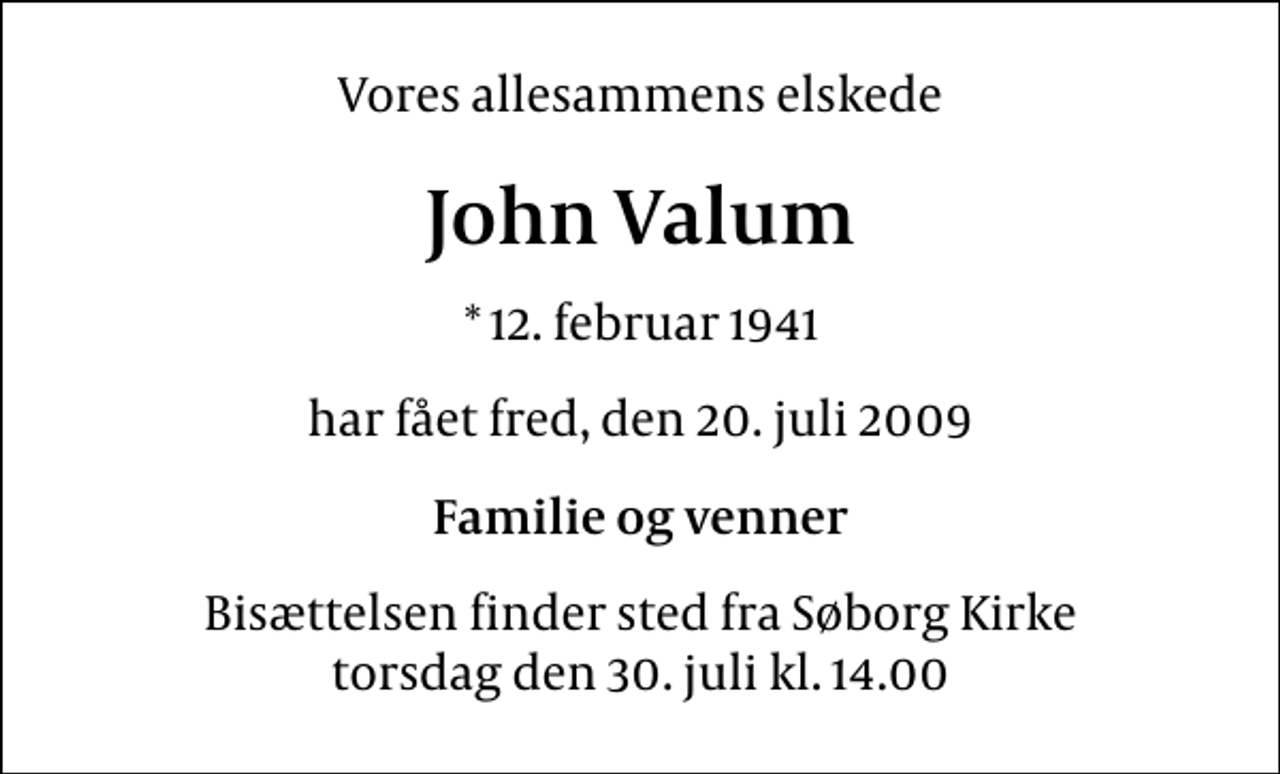 <p>Vores allesammens elskede<br />John Valum<br />* 12. februar 1941<br />har fået fred, den 20. juli 2009<br />Familie og venner<br />Bisættelsen finder sted fra Søborg Kirke torsdag den 30. juli kl. 14.00</p>