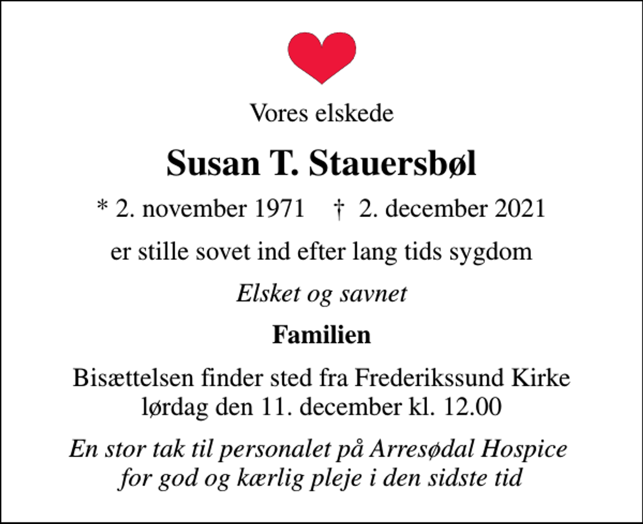 <p>Vores elskede<br />Susan T. Stauersbøl<br />* 2. november 1971 ✝ 2. december 2021<br />er stille sovet ind efter lang tids sygdom<br />Elsket og savnet<br />Familien<br />Bisættelsen finder sted fra Frederikssund Kirke lørdag den 11. december kl. 12.00<br />En stor tak til personalet på Arresødal Hospice for god og kærlig pleje i den sidste tid</p>