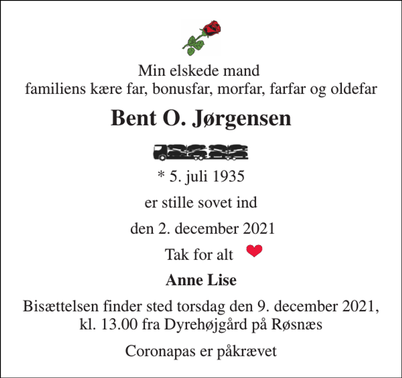 <p>Min elskede mand familiens kære far, bonusfar, morfar, farfar og oldefar<br />Bent O. Jørgensen<br />*​ 5. juli 1935<br />er stille sovet ind<br />den 2. december 2021<br />Tak for alt<br />Anne Lise<br />Bisættelsen finder sted torsdag den 9. december 2021, kl. 13.00 fra Dyrehøjgård på Røsnæs<br />Coronapas er påkrævet</p>