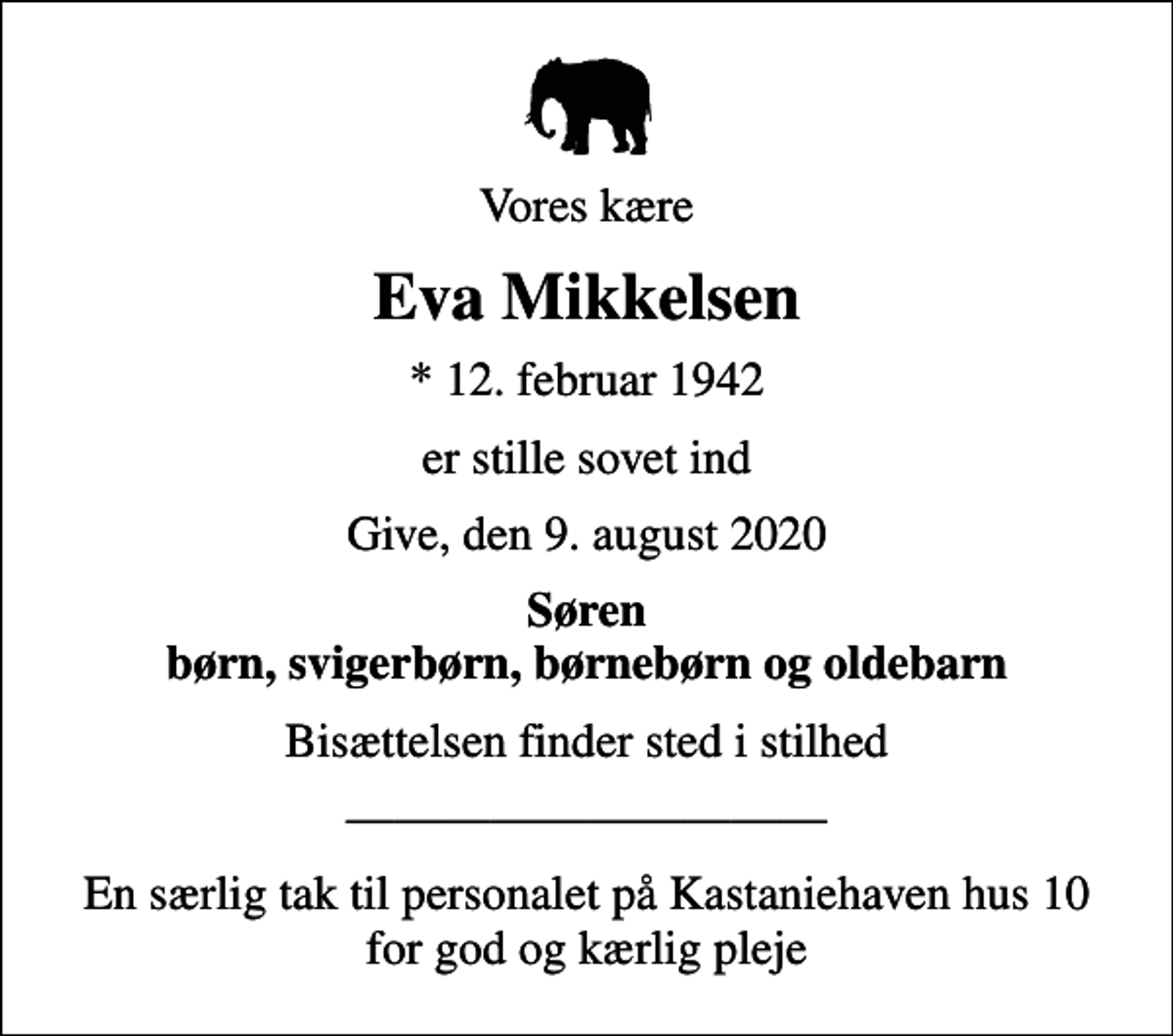 <p>Vores kære<br />Eva Mikkelsen<br />* 12. februar 1942<br />er stille sovet ind<br />Give, den 9. august 2020<br />Søren børn, svigerbørn, børnebørn og oldebarn<br />Bisættelsen finder sted i stilhed<br />En særlig tak til personalet på Kastaniehaven hus 10 for god og kærlig pleje</p>