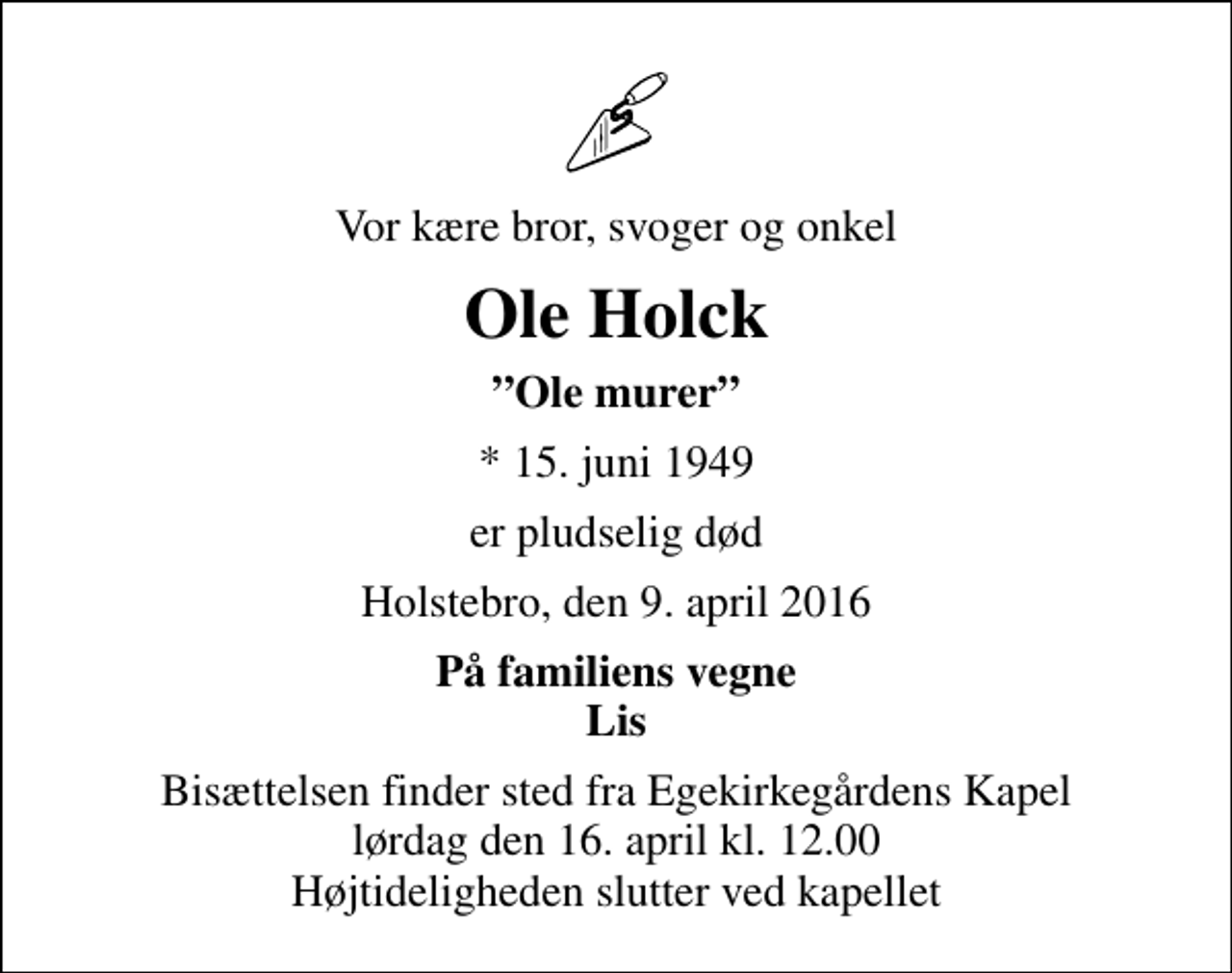 <p>Vor kære bror, svoger og onkel<br />Ole Holck<br />Ole murer<br />* 15. juni 1949<br />er pludselig død<br />Holstebro, den 9. april 2016<br />På familiens vegne Lis<br />Bisættelsen finder sted fra Egekirkegårdens Kapel lørdag den 16. april kl. 12.00 Højtideligheden slutter ved kapellet</p>