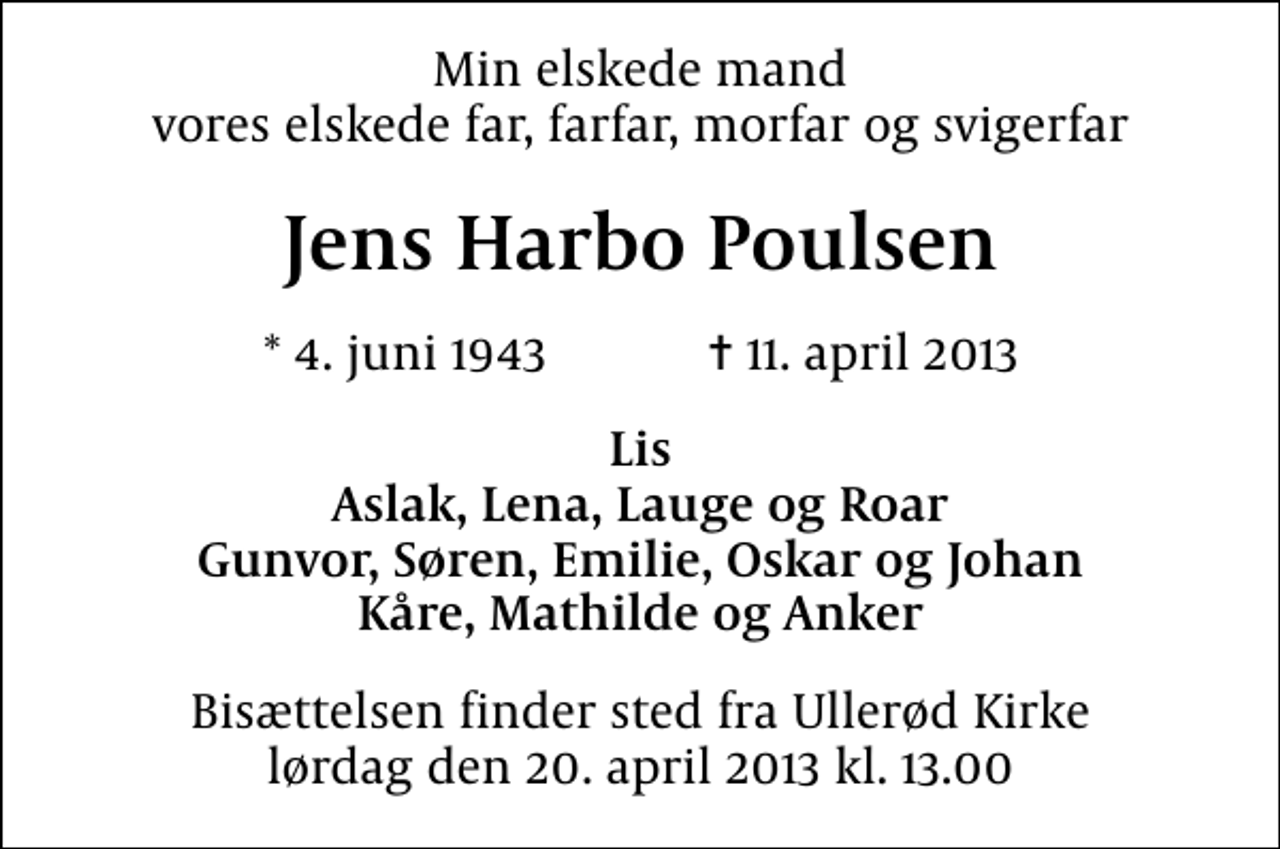 <p>Min elskede mand vores elskede far, farfar, morfar og svigerfar<br />Jens Harbo Poulsen<br />* 4. juni 1943 ✝ 11. april 2013<br />Lis Aslak, Lena, Lauge og Roar Gunvor, Søren, Emilie, Oskar og Johan Kåre, Mathilde og Anker<br />Bisættelsen finder sted fra Ullerød Kirke lørdag den 20. april 2013 kl. 13.00</p>