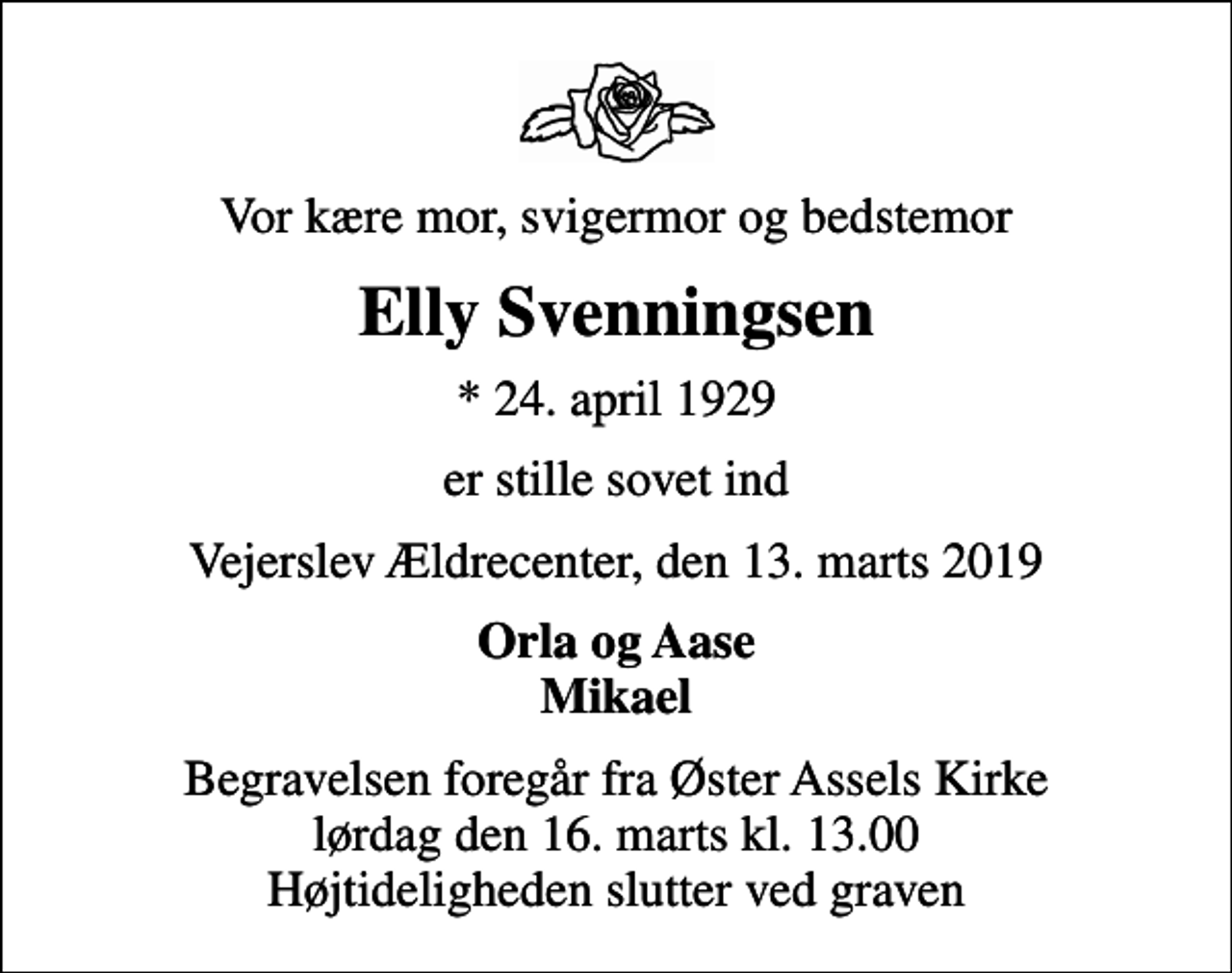 <p>Vor kære mor, svigermor og bedstemor<br />Elly Svenningsen<br />* 24. april 1929<br />er stille sovet ind<br />Vejerslev Ældrecenter, den 13. marts 2019<br />Orla og Aase Mikael<br />Begravelsen foregår fra Øster Assels Kirke lørdag den 16. marts kl. 13.00 Højtideligheden slutter ved graven</p>