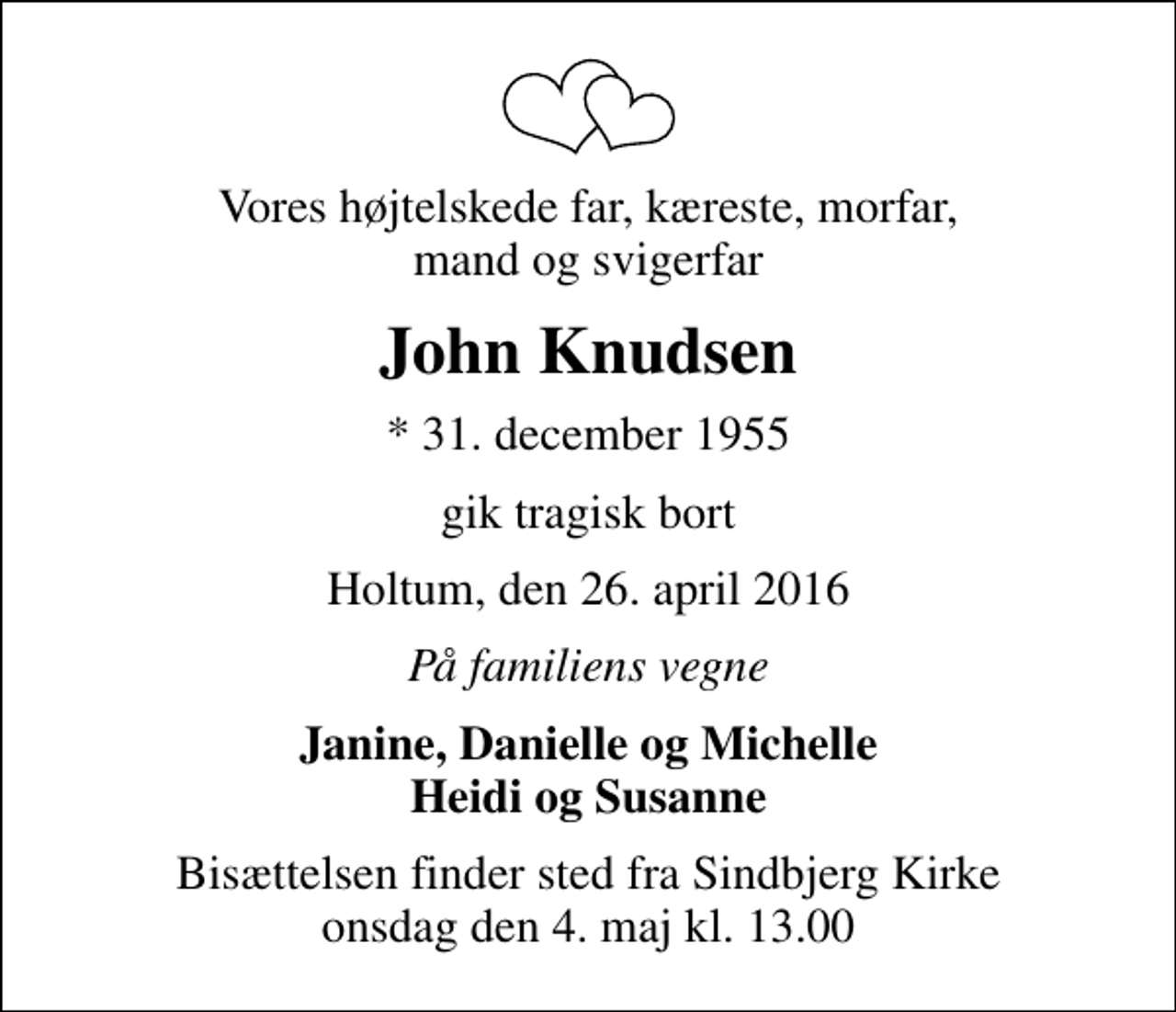 <p>Vores højtelskede far, kæreste, morfar, mand og svigerfar<br />John Knudsen<br />* 31. december 1955<br />gik tragisk bort<br />Holtum, den 26. april 2016<br />På familiens vegne<br />Janine, Danielle og Michelle Heidi og Susanne<br />Bisættelsen finder sted fra Sindbjerg Kirke onsdag den 4. maj kl. 13.00</p>