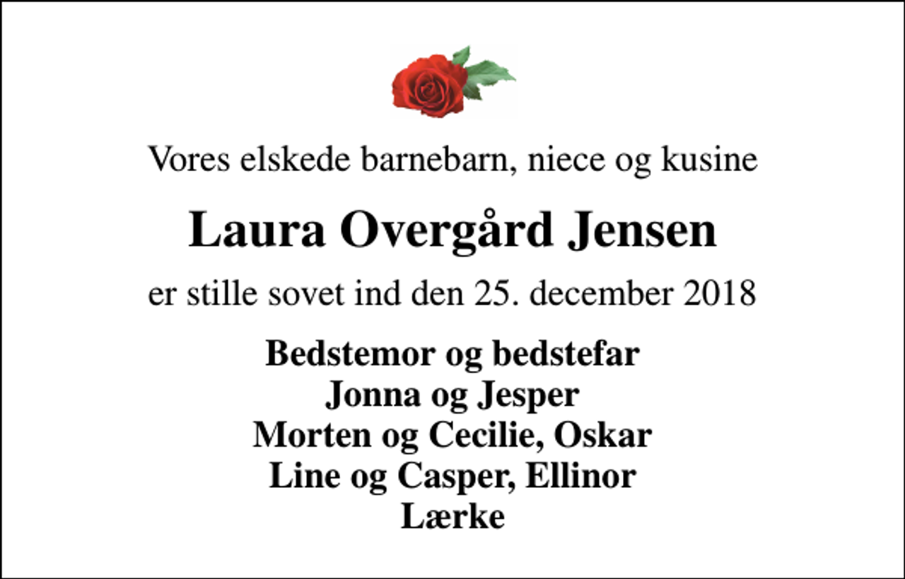 <p>Vores elskede barnebarn, niece og kusine<br />Laura Overgård Jensen<br />er stille sovet ind den 25. december 2018<br />Bedstemor og bedstefar Jonna og Jesper Morten og Cecilie, Oskar Line og Casper, Ellinor Lærke</p>