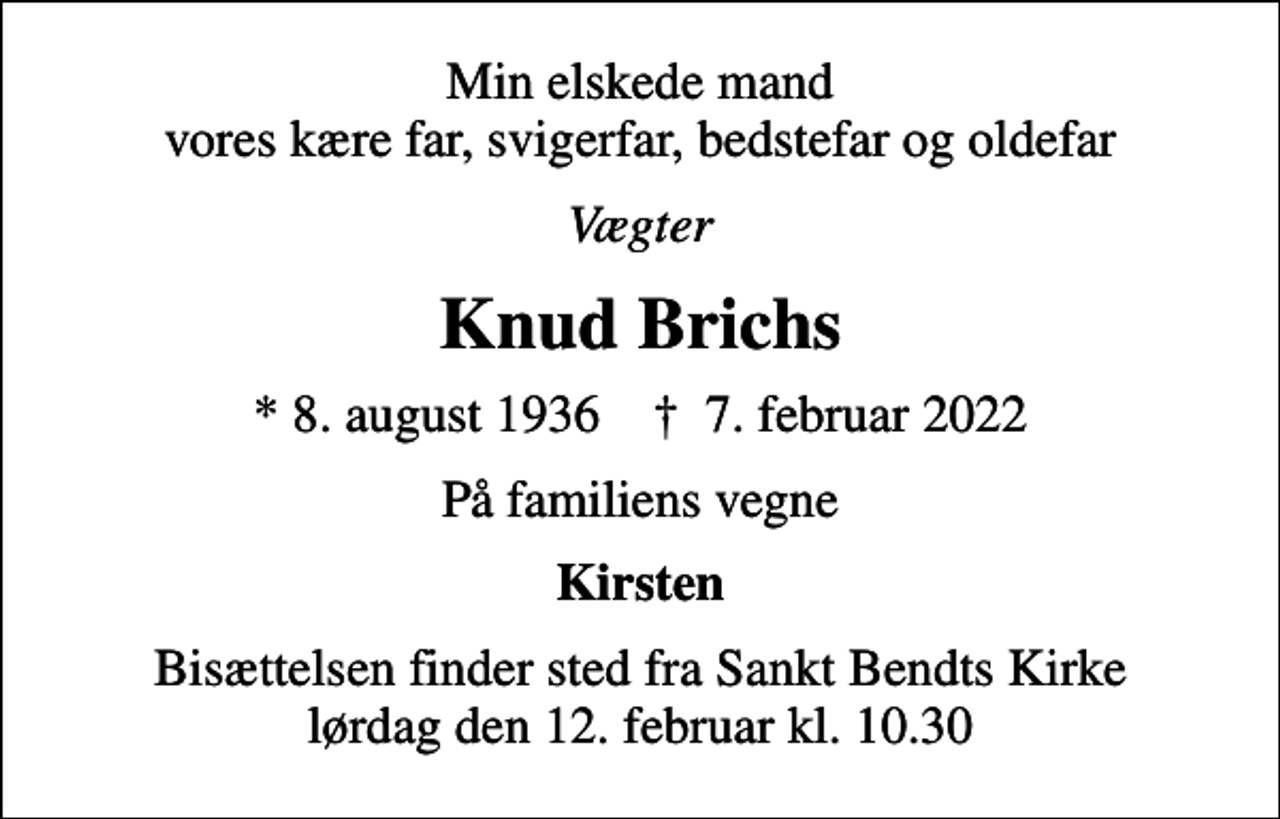 <p>Min elskede mand vores kære far, svigerfar, bedstefar og oldefar<br />Vægter<br />Knud Brichs<br />* 8. august 1936 ✝ 7. februar 2022<br />På familiens vegne<br />Kirsten<br />Bisættelsen finder sted fra Sankt Bendts Kirke lørdag den 12. februar kl. 10.30</p>