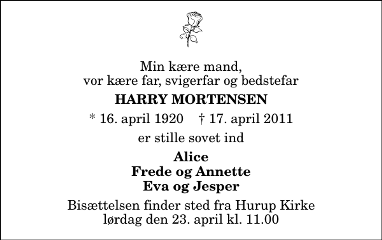<p>Min kære mand, vor kære far, svigerfar og bedstefar<br />Harry Mortensen<br />* 16. april 1920 ✝ 17. april 2011<br />er stille sovet ind<br />Alice Frede og Annette Eva og Jesper<br />Bisættelsen finder sted fra Hurup Kirke lørdag den 23. april kl. 11.00</p>