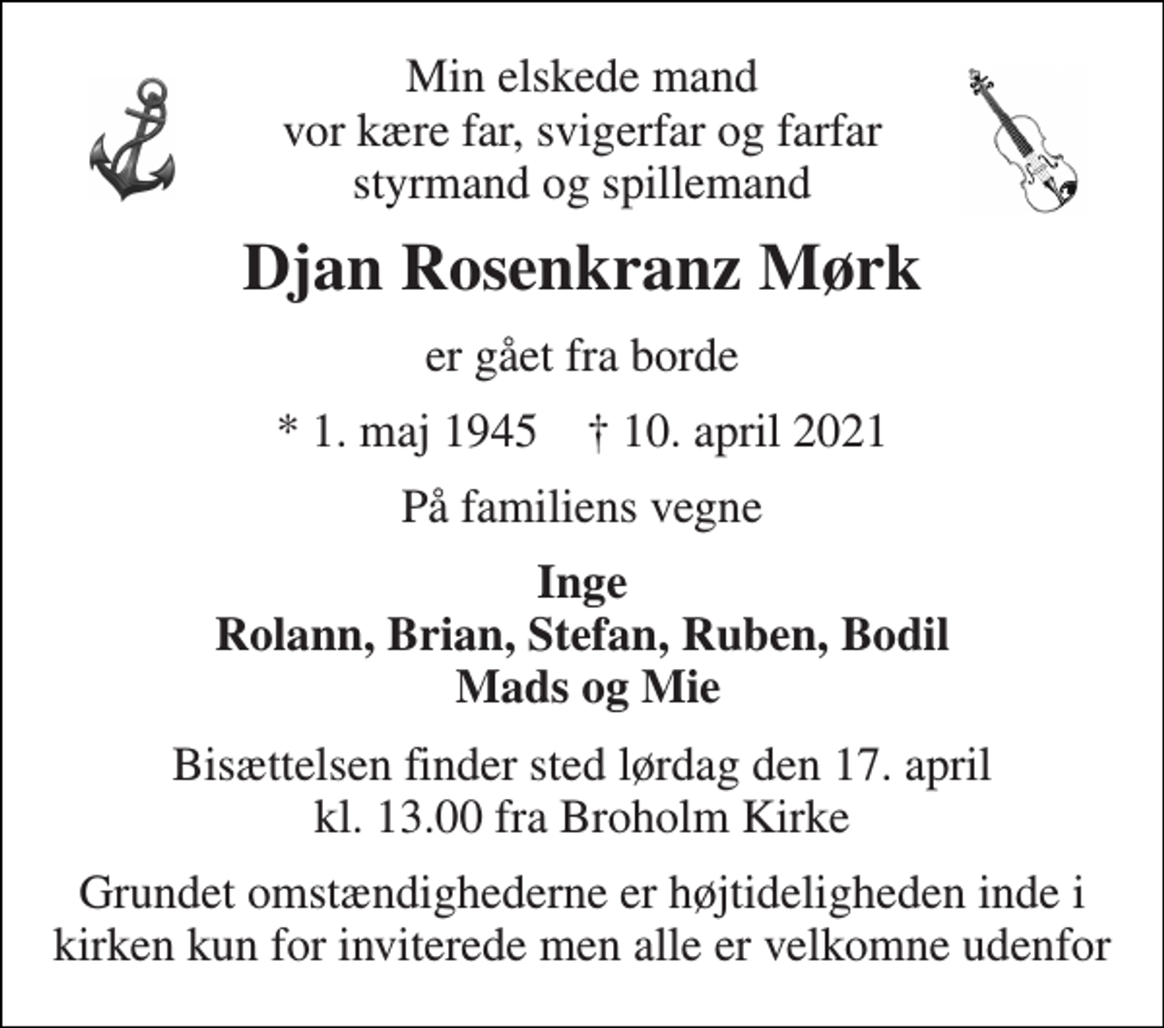 <p>Min elskede mand vor kære far, svigerfar og farfar styrmand og spillemand<br />Djan Rosenkranz Mørk<br />er gået fra borde<br />*​ 1. maj 1945​ †​ 10. april 2021<br />På familiens vegne<br />Inge Rolann, Brian, Stefan, Ruben, Bodil Mads og Mie<br />Bisættelsen finder sted lørdag den 17. april kl. 13.00 fra Broholm Kirke<br />Grundet omstændighederne er højtideligheden inde i kirken kun for inviterede men alle er velkomne udenfor</p>