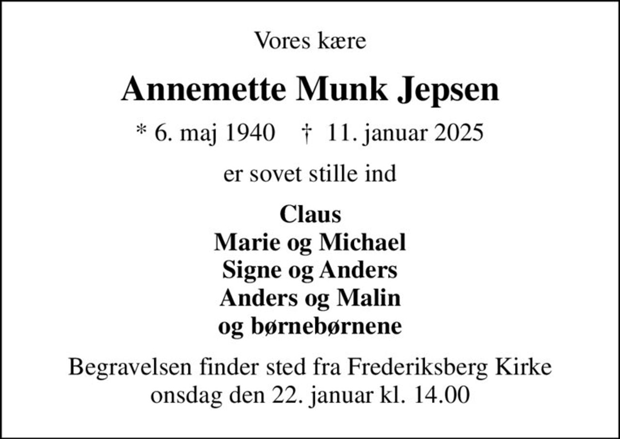 Vores kære
Annemette Munk Jepsen
* 6. maj 1940    ✝ 11. januar 2025
er sovet stille ind
Claus Marie og Michael Signe og Anders Anders og Malin og børnebørnene
Begravelsen finder sted fra Frederiksberg Kirke  onsdag den 22. januar kl. 14.00