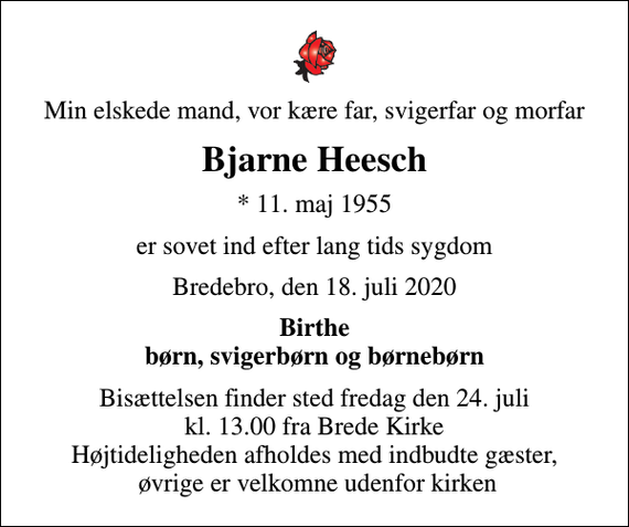 <p>Min elskede mand, vor kære far, svigerfar og morfar<br />Bjarne Heesch<br />* 11. maj 1955<br />er sovet ind efter lang tids sygdom<br />Bredebro, den 18. juli 2020<br />Birthe børn, svigerbørn og børnebørn<br />Bisættelsen finder sted fredag den 24. juli kl. 13.00 fra Brede Kirke Højtideligheden afholdes med indbudte gæster, øvrige er velkomne udenfor kirken</p>