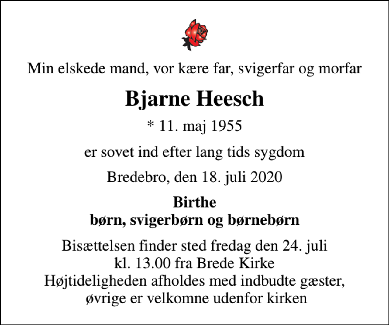 <p>Min elskede mand, vor kære far, svigerfar og morfar<br />Bjarne Heesch<br />* 11. maj 1955<br />er sovet ind efter lang tids sygdom<br />Bredebro, den 18. juli 2020<br />Birthe børn, svigerbørn og børnebørn<br />Bisættelsen finder sted fredag den 24. juli kl. 13.00 fra Brede Kirke Højtideligheden afholdes med indbudte gæster, øvrige er velkomne udenfor kirken</p>
