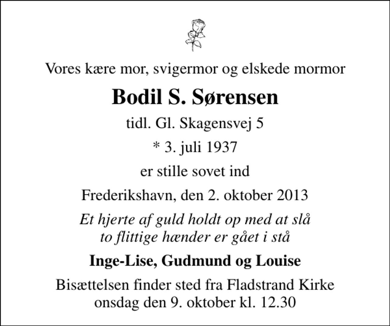 <p>Vores kære mor, svigermor og elskede mormor<br />Bodil S. Sørensen<br />tidl. Gl. Skagensvej 5<br />* 3. juli 1937<br />er stille sovet ind<br />Frederikshavn, den 2. oktober 2013<br />Et hjerte af guld holdt op med at slå to flittige hænder er gået i stå<br />Inge-Lise, Gudmund og Louise<br />Bisættelsen finder sted fra Fladstrand Kirke onsdag den 9. oktober kl. 12.30</p>