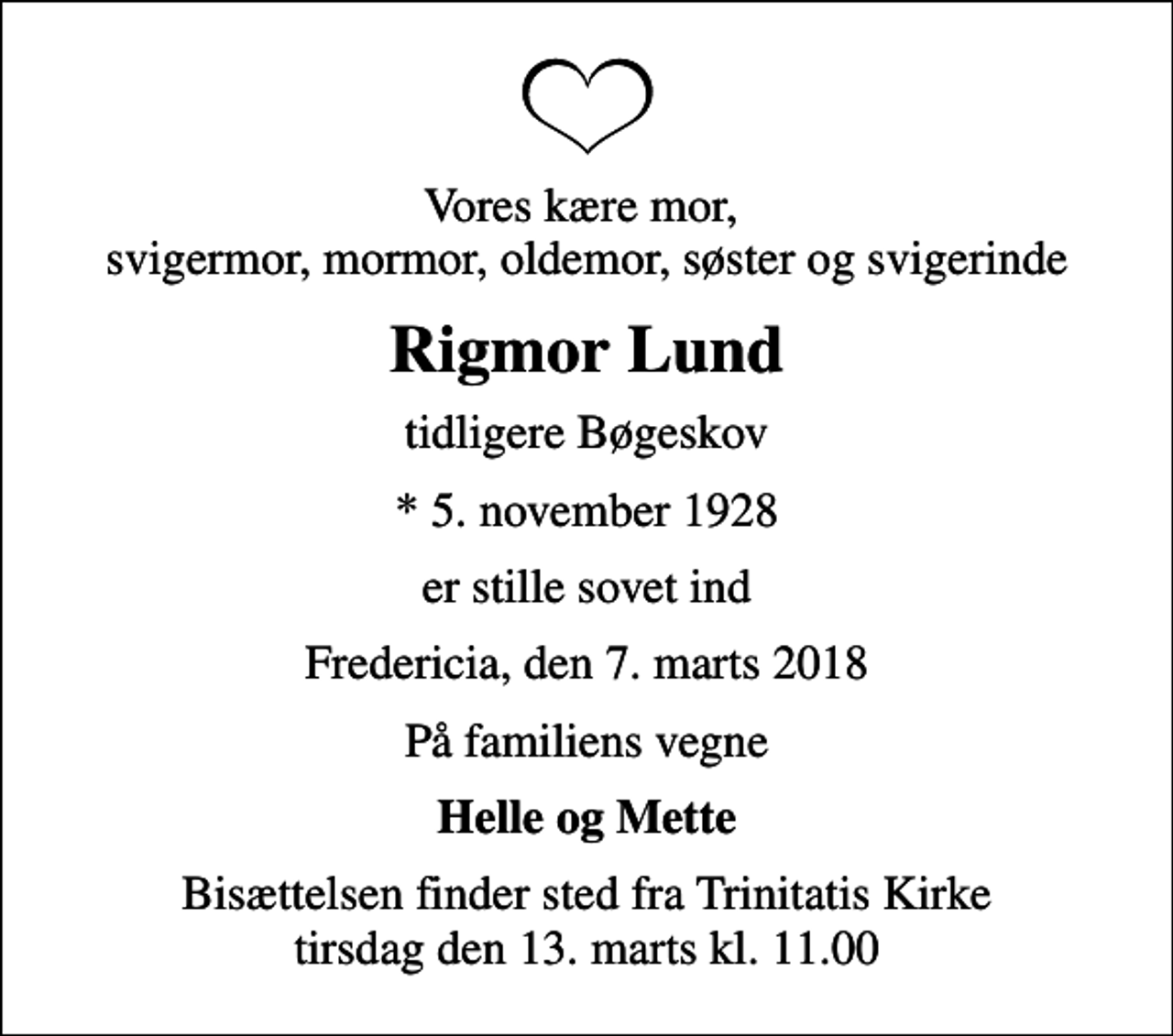 <p>Vores kære mor, svigermor, mormor, oldemor, søster og svigerinde<br />Rigmor Lund<br />tidligere Bøgeskov<br />* 5. november 1928<br />er stille sovet ind<br />Fredericia, den 7. marts 2018<br />På familiens vegne<br />Helle og Mette<br />Bisættelsen finder sted fra Trinitatis Kirke tirsdag den 13. marts kl. 11.00</p>