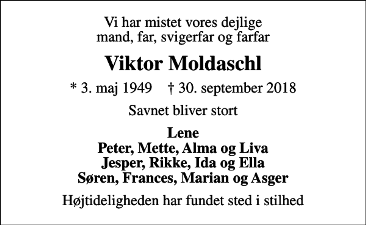 <p>Vi har mistet vores dejlige mand, far, svigerfar og farfar<br />Viktor Moldaschl<br />* 3. maj 1949 ✝ 30. september 2018<br />Savnet bliver stort<br />Lene Peter, Mette, Alma og Liva Jesper, Rikke, Ida og Ella Søren, Frances, Marian og Asger<br />Højtideligheden har fundet sted i stilhed</p>