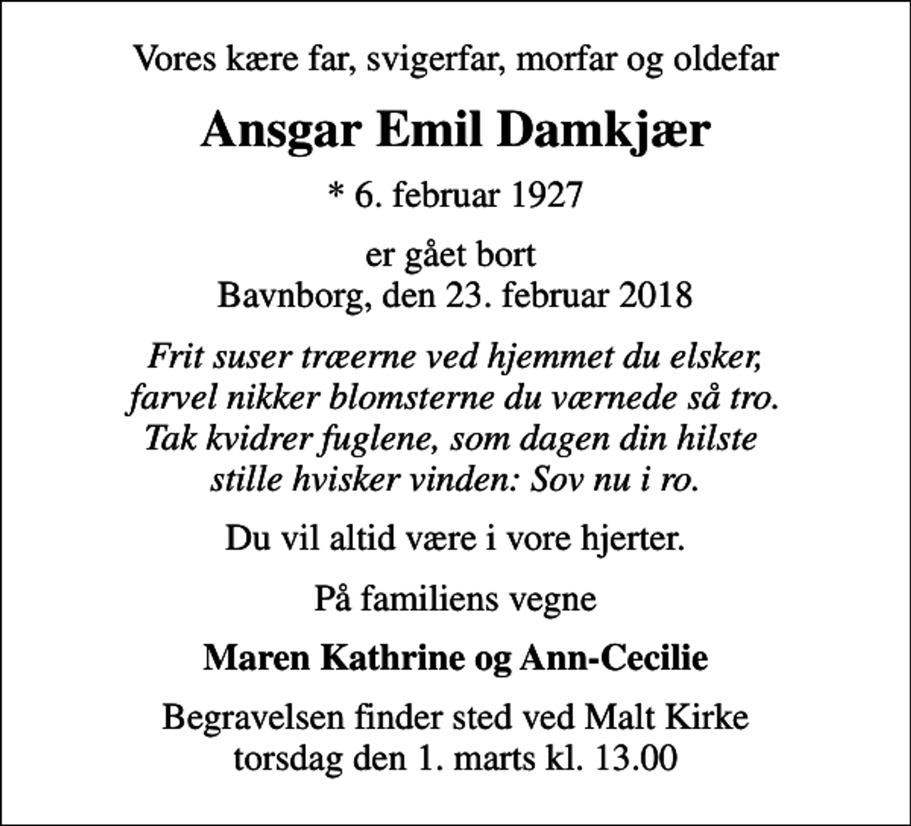 <p>Vores kære far, svigerfar, morfar og oldefar<br />Ansgar Emil Damkjær<br />* 6. februar 1927<br />er gået bort Bavnborg, den 23. februar 2018<br />Frit suser træerne ved hjemmet du elsker, farvel nikker blomsterne du værnede så tro. Tak kvidrer fuglene, som dagen din hilste stille hvisker vinden: Sov nu i ro.<br />Du vil altid være i vore hjerter.<br />På familiens vegne<br />Maren Kathrine og Ann-Cecilie<br />Begravelsen finder sted ved Malt Kirke torsdag den 1. marts kl. 13.00</p>
