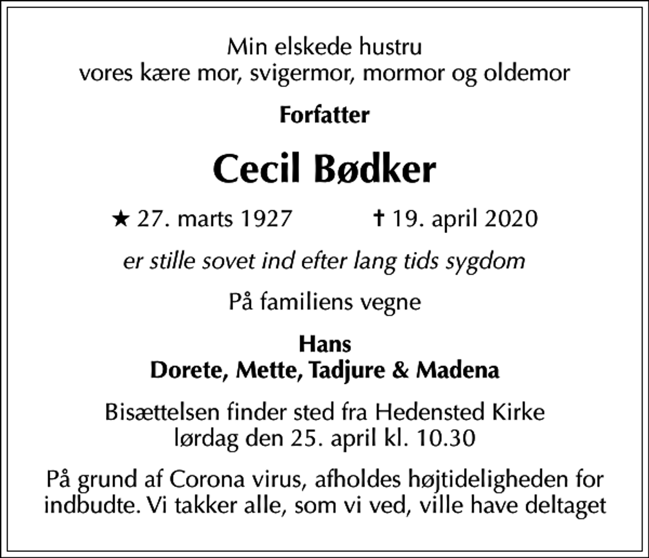 <p>Min elskede hustru vores kære mor, svigermor, mormor og oldemor<br />Forfatter<br />Cecil Bødker<br />* 27. marts 1927 ✝ 19. april 2020<br />er stille sovet ind efter lang tids sygdom<br />På familiens vegne<br />Hans Dorete, Mette, Tadjure &amp; Madena<br />Bisættelsen finder sted fra Hedensted Kirke lørdag den 25. april kl. 10.30<br />På grund af Corona virus, afholdes højtideligheden for indbudte. Vi takker alle, som vi ved, ville have deltaget</p>