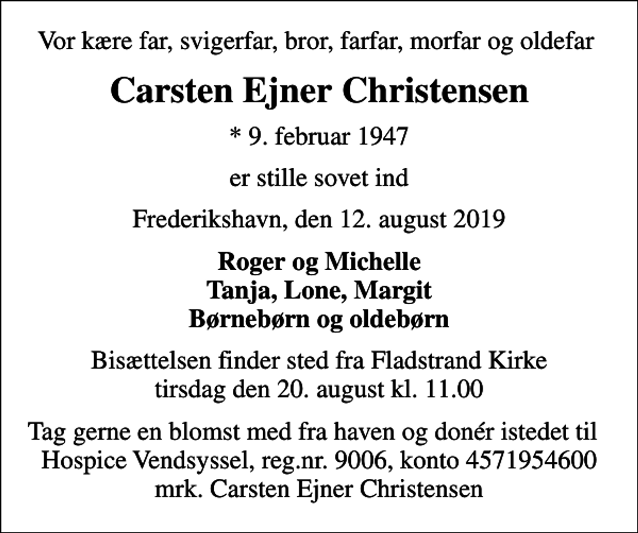 <p>Vor kære far, svigerfar, bror, farfar, morfar og oldefar<br />Carsten Ejner Christensen<br />* 9. februar 1947<br />er stille sovet ind<br />Frederikshavn, den 12. august 2019<br />Roger og Michelle Tanja, Lone, Margit Børnebørn og oldebørn<br />Bisættelsen finder sted fra Fladstrand Kirke tirsdag den 20. august kl. 11.00<br />I stedet for evt. blomster kan man betænke<br />Hospice Vendsyssel reg.nr.9006,konto4571954600mrk. Carsten Ejner<br />Christensen<br />Tag gerne en blomst med fra haven og donér istedet til Hospice Vendsyssel, reg.nr. 9006, konto 4571954600 mrk. Carsten Ejner Christensen</p>
