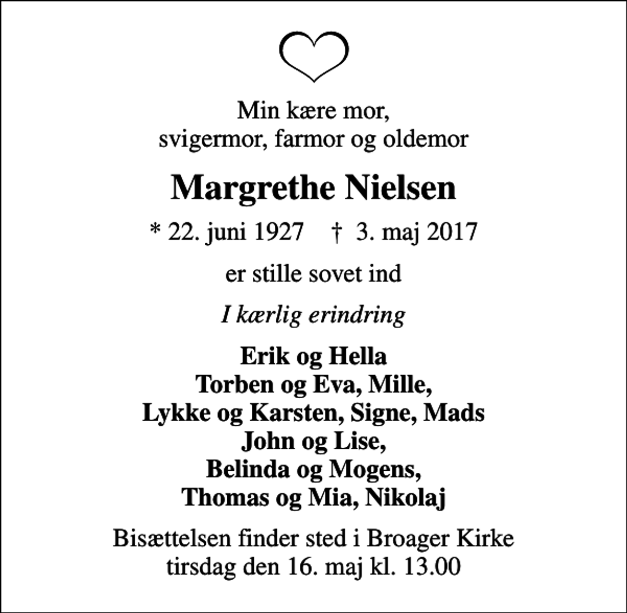 <p>Min kære mor, svigermor, farmor og oldemor<br />Margrethe Nielsen<br />* 22. juni 1927 ✝ 3. maj 2017<br />er stille sovet ind<br />I kærlig erindring<br />Erik og Hella Torben og Eva, Mille, Lykke og Karsten, Signe, Mads John og Lise, Belinda og Mogens, Thomas og Mia, Nikolaj<br />Bisættelsen finder sted i Broager Kirke tirsdag den 16. maj kl. 13.00</p>