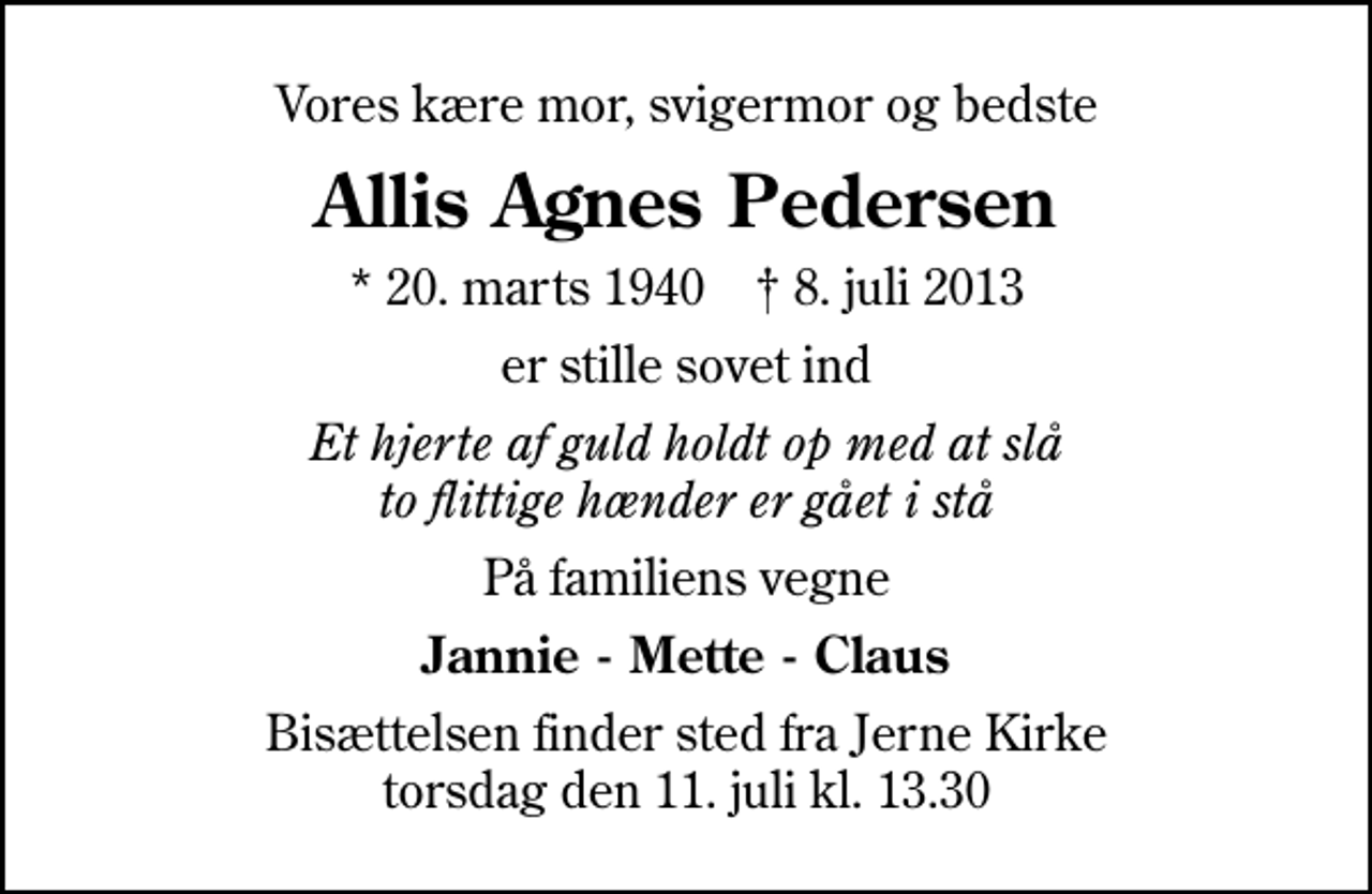 <p>Vores kære mor, svigermor og bedste<br />Allis Agnes Pedersen<br />* 20. marts 1940 ✝ 8. juli 2013<br />er stille sovet ind<br />Et hjerte af guld holdt op med at slå to flittige hænder er gået i stå<br />På familiens vegne<br />Jannie - Mette - Claus<br />Bisættelsen finder sted fra Jerne Kirke torsdag den 11. juli kl. 13.30</p>