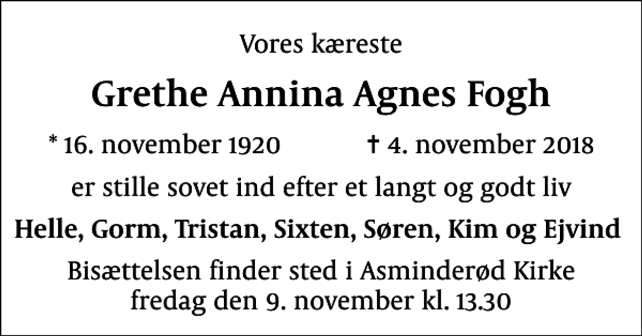 <p>Vores kæreste<br />Grethe Annina Agnes Fogh<br />* 16. november 1920 ✝ 4. november 2018<br />er stille sovet ind efter et langt og godt liv<br />Helle, Gorm, Tristan, Sixten, Søren, Kim og Ejvind<br />Bisættelsen finder sted i Asminderød Kirke fredag den 9. november kl. 13.30</p>