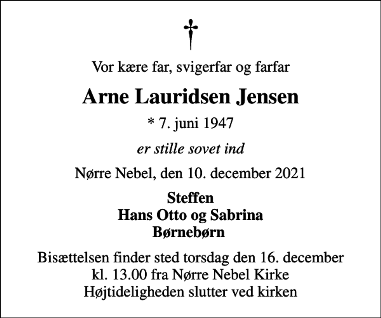<p>Vor kære far, svigerfar og farfar<br />Arne Lauridsen Jensen<br />* 7. juni 1947<br />er stille sovet ind<br />Nørre Nebel, den 10. december 2021<br />Steffen Hans Otto og Sabrina Børnebørn<br />Bisættelsen finder sted torsdag den 16. december kl. 13.00 fra Nørre Nebel Kirke Højtideligheden slutter ved kirken</p>