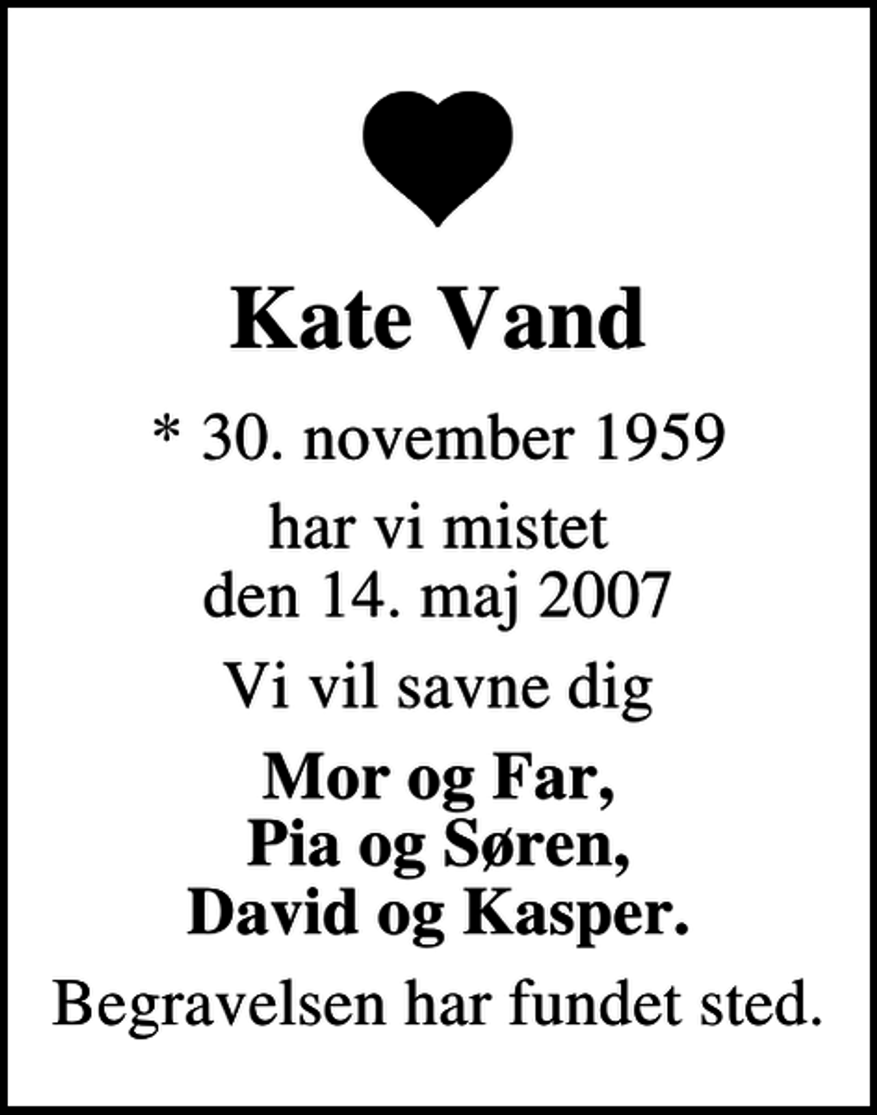 <p>Kate Vand<br />* 30. november 1959<br />har vi mistet den 14. maj 2007<br />Vi vil savne dig<br />Mor og Far, Pia og Søren, David og Kasper.<br />Begravelsen har fundet sted.</p>