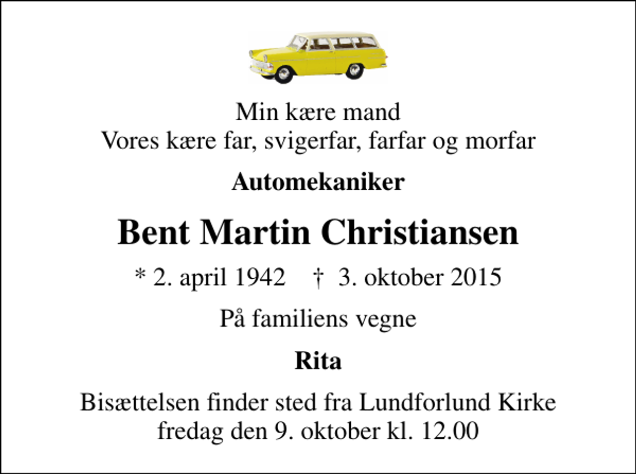 <p>Min kære mand Vores kære far, svigerfar, farfar og morfar<br />Automekaniker<br />Bent Martin Christiansen<br />* 2. april 1942 ✝ 3. oktober 2015<br />På familiens vegne<br />Rita<br />Bisættelsen finder sted fra Lundforlund Kirke fredag den 9. oktober kl. 12.00</p>