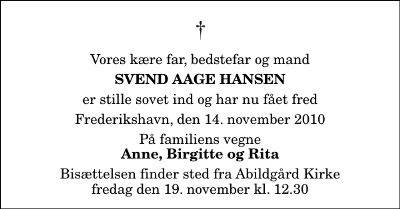 <p>Vores kære far, bedstefar og mand<br />Svend Aage Hansen<br />er stille sovet ind og har nu fået fred<br />Frederikshavn, den 14. november 2010<br />På familiens vegne<br />Anne, Birgitte og Rita<br />Bisættelsen finder sted fra Abildgård Kirke fredag den 19. november kl. 12.30</p>