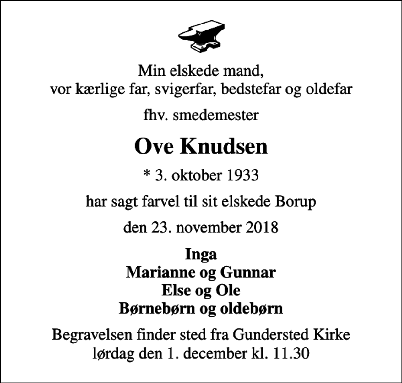 <p>Min elskede mand, vor kærlige far, svigerfar, bedstefar og oldefar<br />fhv. smedemester<br />Ove Knudsen<br />* 3. oktober 1933<br />har sagt farvel til sit elskede Borup<br />den 23. november 2018<br />Inga Marianne og Gunnar Else og Ole Børnebørn og oldebørn<br />Begravelsen finder sted fra Gundersted Kirke lørdag den 1. december kl. 11.30</p>