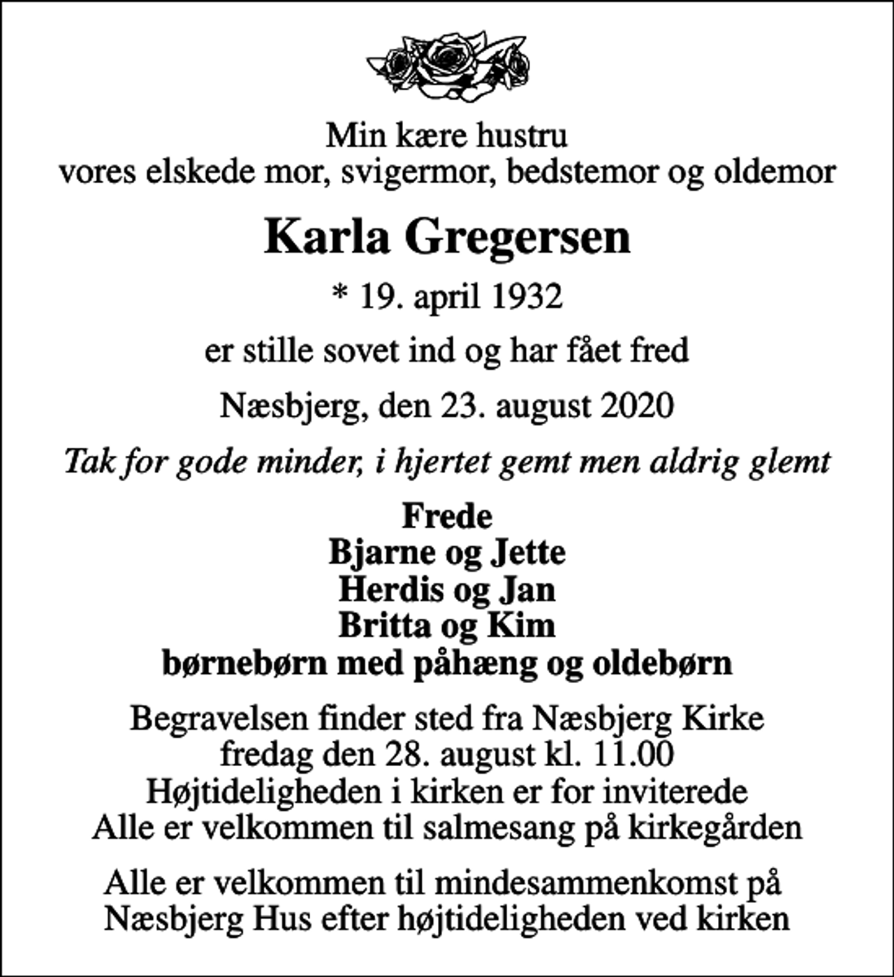 <p>Min kære hustru vores elskede mor, svigermor, bedstemor og oldemor<br />Karla Gregersen<br />* 19. april 1932<br />er stille sovet ind og har fået fred<br />Næsbjerg, den 23. august 2020<br />Tak for gode minder, i hjertet gemt men aldrig glemt<br />Frede Bjarne og Jette Herdis og Jan Britta og Kim børnebørn med påhæng og oldebørn<br />Begravelsen finder sted fra Næsbjerg Kirke fredag den 28. august kl. 11.00 Højtideligheden i kirken er for inviterede Alle er velkommen til salmesang på kirkegården<br />Alle er velkommen til mindesammenkomst på Næsbjerg Hus efter højtideligheden ved kirken</p>