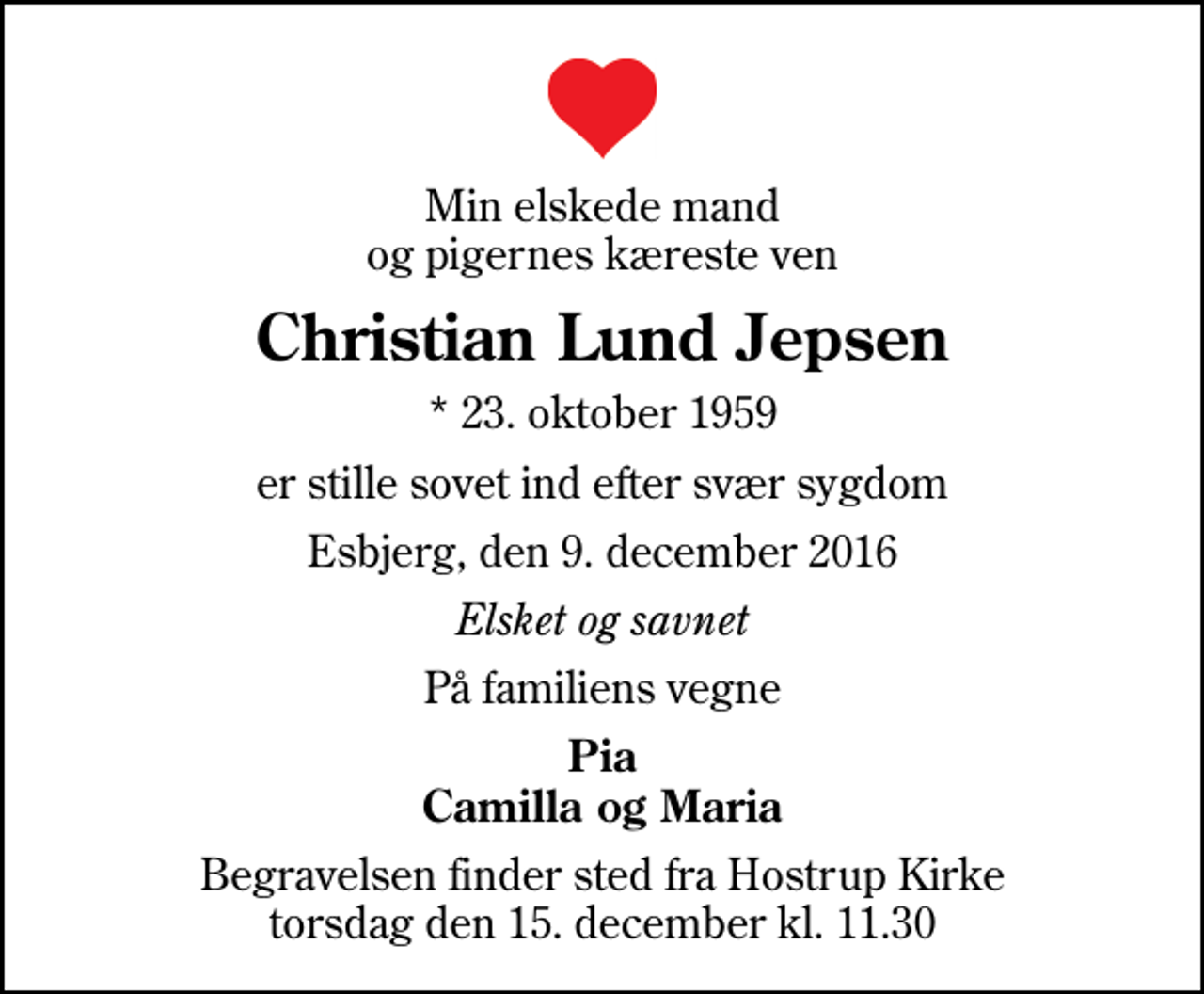 <p>Min elskede mand og pigernes kæreste ven<br />Christian Lund Jepsen<br />* 23. oktober 1959<br />er stille sovet ind efter svær sygdom<br />Esbjerg, den 9. december 2016<br />Elsket og savnet<br />På familiens vegne<br />Pia Camilla og Maria<br />Begravelsen finder sted fra Hostrup Kirke torsdag den 15. december kl. 11.30</p>