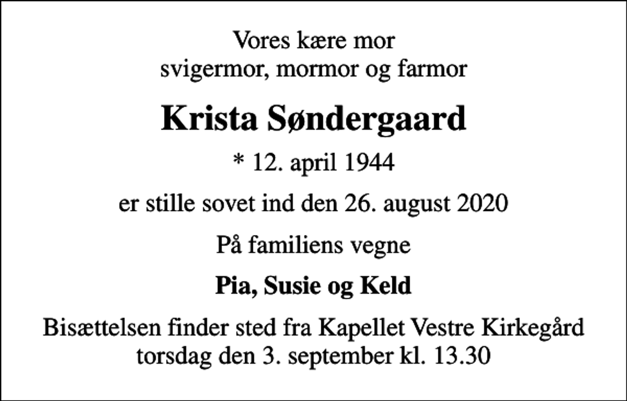 <p>Vores kære mor svigermor, mormor og farmor<br />Krista Søndergaard<br />* 12. april 1944<br />er stille sovet ind den 26. august 2020<br />På familiens vegne<br />Pia, Susie og Keld<br />Bisættelsen finder sted fra Kapellet Vestre Kirkegård torsdag den 3. september kl. 13.30</p>