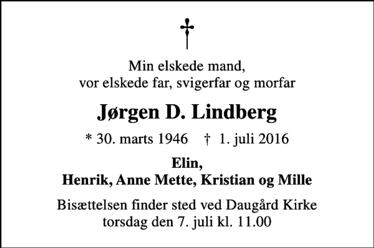 <p>Min elskede mand, vor elskede far, svigerfar og morfar<br />Jørgen D. Lindberg<br />* 30. marts 1946 ✝ 1. juli 2016<br />Elin, Henrik, Anne Mette, Kristian og Mille<br />Bisættelsen finder sted ved Daugård Kirke torsdag den 7. juli kl. 11.00</p>