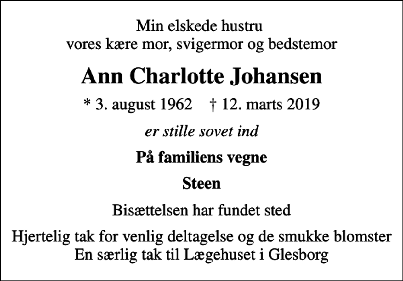 <p>Min elskede hustru vores kære mor, svigermor og bedstemor<br />Ann Charlotte Johansen<br />* 3. august 1962 ✝ 12. marts 2019<br />er stille sovet ind<br />På familiens vegne<br />Steen<br />Bisættelsen har fundet sted<br />Hjertelig tak for venlig deltagelse og de smukke blomster En særlig tak til Lægehuset i Glesborg</p>