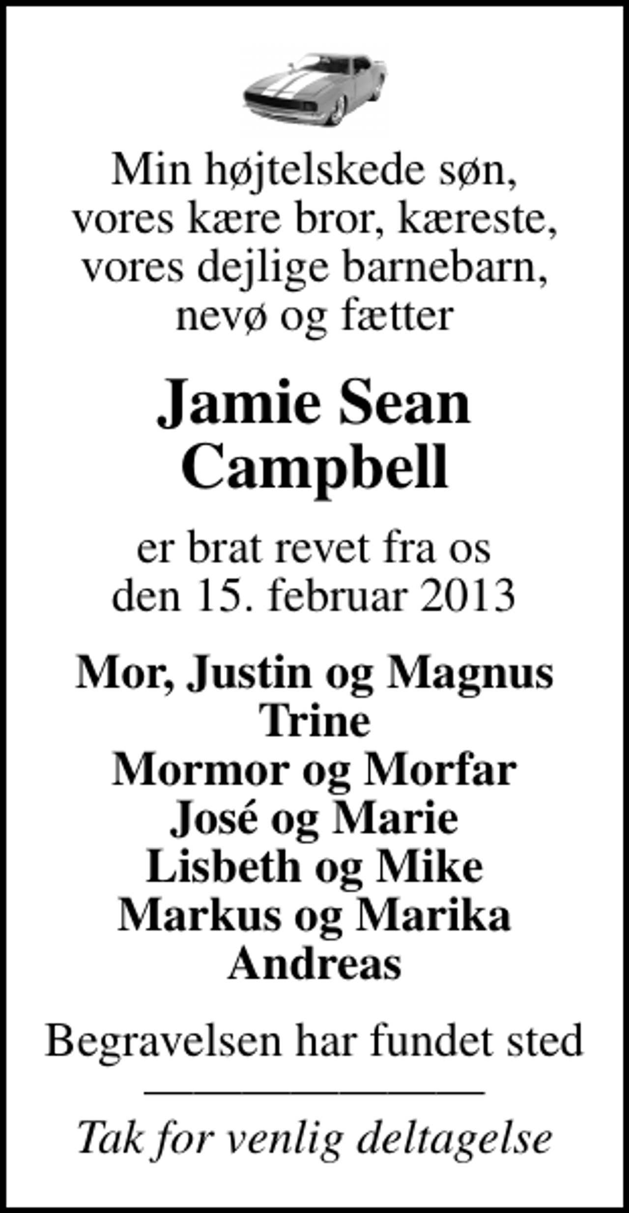<p>Min højtelskede søn, vores kære bror, kæreste, vores dejlige barnebarn, nevø og fætter<br />Jamie Sean Campbell<br />er brat revet fra os den 15. februar 2013<br />Mor, Justin og Magnus Trine Mormor og Morfar José og Marie Lisbeth og Mike Markus og Marika Andreas<br />Begravelsen har fundet sted <!--filtered-->Tak for venlig deltagelse</p>