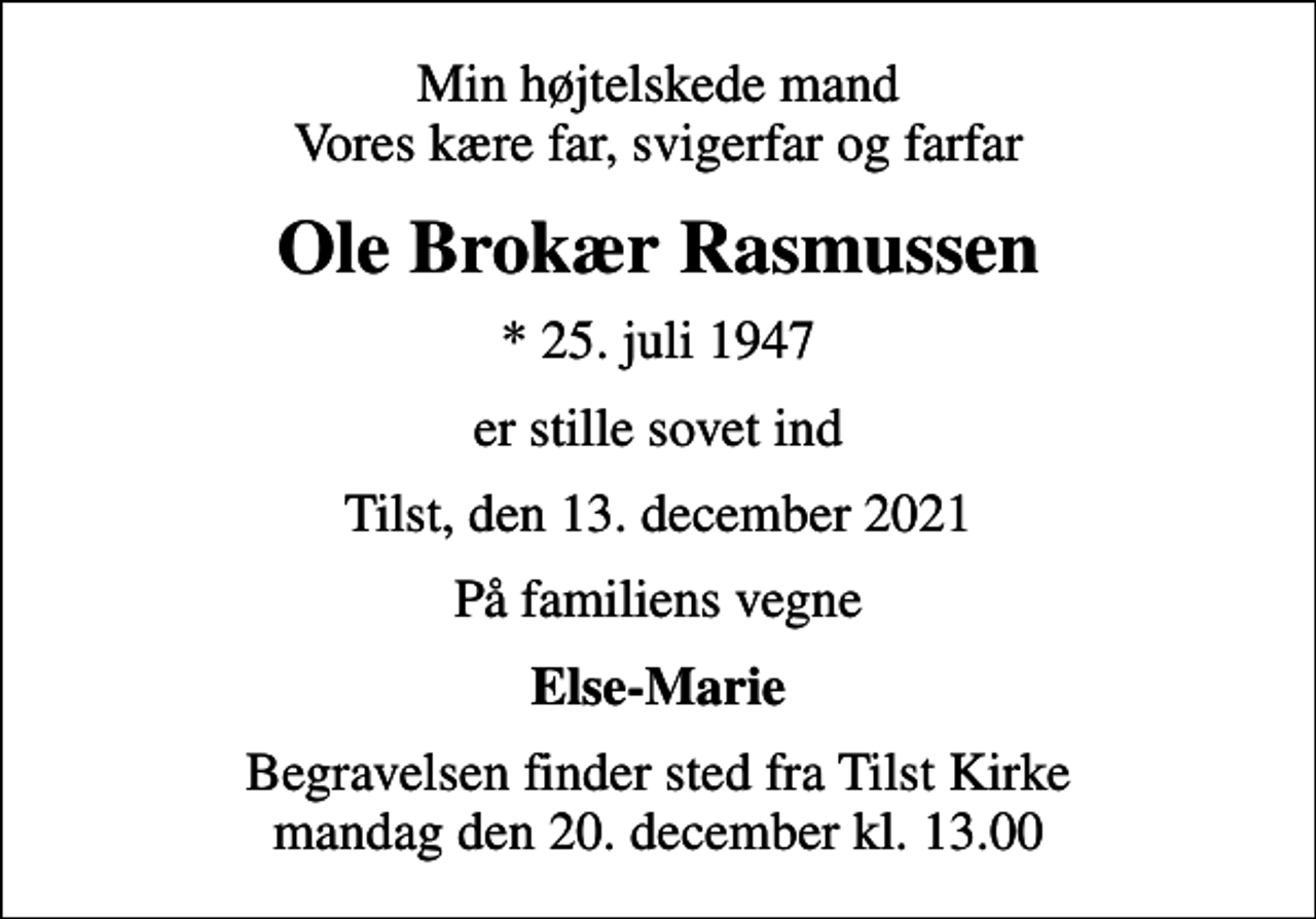 <p>Min højtelskede mand Vores kære far, svigerfar og farfar<br />Ole Brokær Rasmussen<br />* 25. juli 1947<br />er stille sovet ind<br />Tilst, den 13. december 2021<br />På familiens vegne<br />Else-Marie<br />Begravelsen finder sted fra Tilst Kirke mandag den 20. december kl. 13.00</p>
