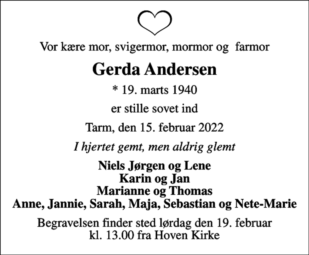 <p>Vor kære mor, svigermor, mormor og farmor<br />Gerda Andersen<br />* 19. marts 1940<br />er stille sovet ind<br />Tarm, den 15. februar 2022<br />I hjertet gemt, men aldrig glemt<br />Niels Jørgen og Lene Karin og Jan Marianne og Thomas Anne, Jannie, Sarah, Maja, Sebastian og Nete-Marie<br />Begravelsen finder sted lørdag den 19. februar kl. 13.00 fra Hoven Kirke</p>