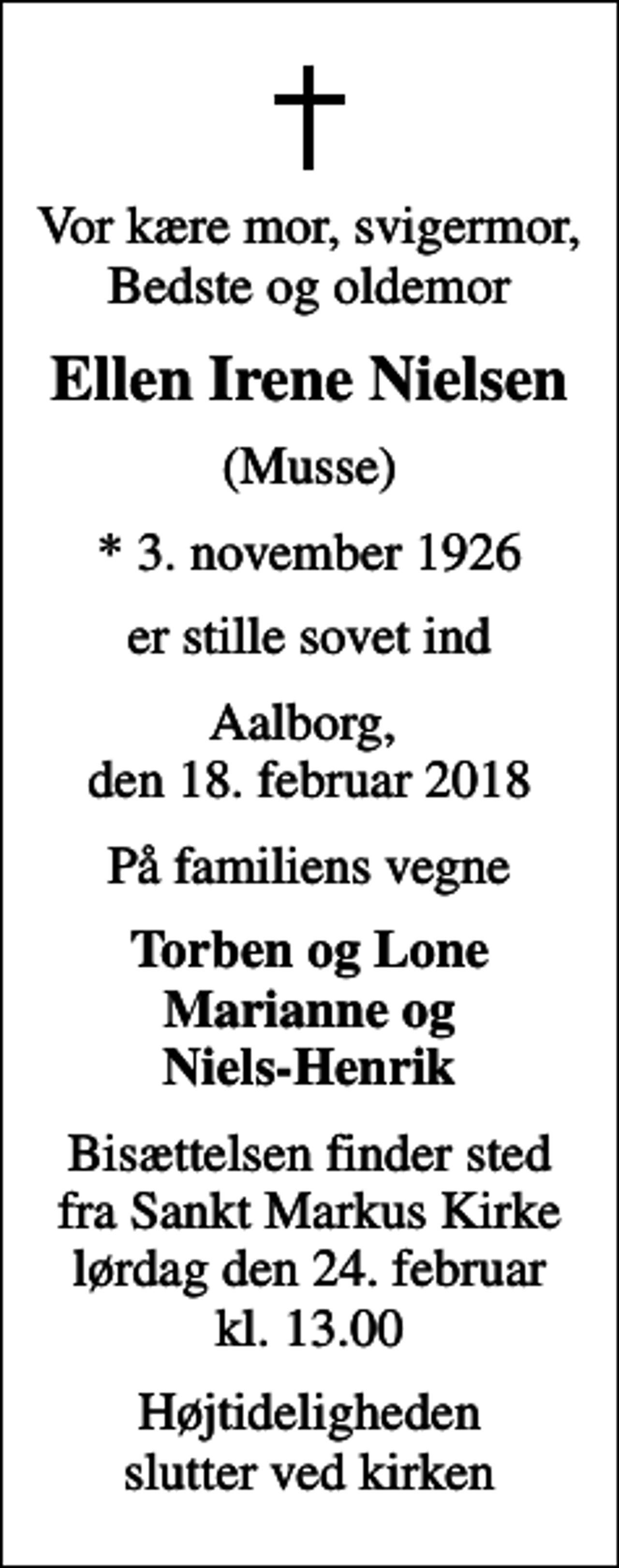 <p>Vor kære mor, svigermor, Bedste og oldemor<br />Ellen Irene Nielsen<br />(Musse)<br />* 3. november 1926<br />er stille sovet ind<br />Aalborg, den 18. februar 2018<br />På familiens vegne<br />Torben og Lone Marianne og Niels-Henrik<br />Bisættelsen finder sted fra Sankt Markus Kirke lørdag den 24. februar kl. 13.00<br />Højtideligheden slutter ved kirken</p>