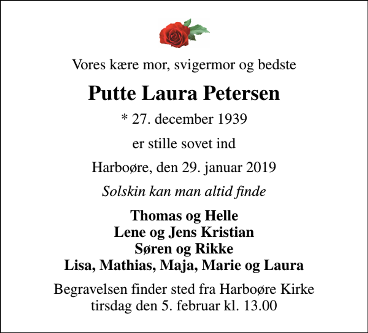 <p>Vores kære mor, svigermor og bedste<br />Putte Laura Petersen<br />* 27. december 1939<br />er stille sovet ind<br />Harboøre, den 29. januar 2019<br />Solskin kan man altid finde<br />Thomas og Helle Lene og Jens Kristian Søren og Rikke Lisa, Mathias, Maja, Marie og Laura<br />Begravelsen finder sted fra Harboøre Kirke tirsdag den 5. februar kl. 13.00</p>