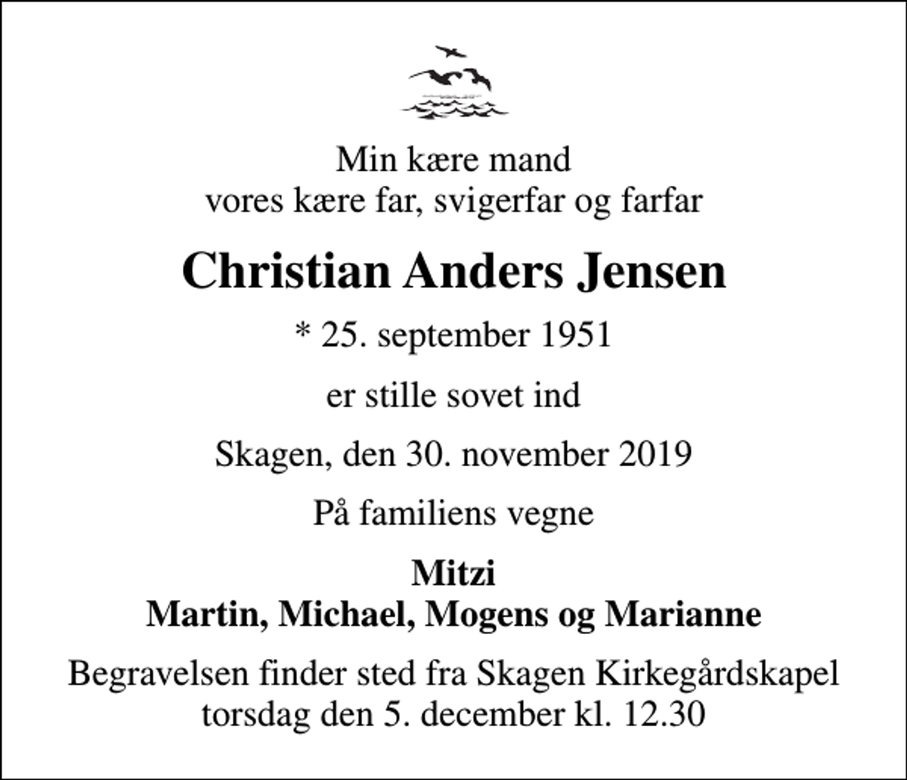 <p>Min kære mand vores kære far, svigerfar og farfar<br />Christian Anders Jensen<br />* 25. september 1951<br />er stille sovet ind<br />Skagen, den 30. november 2019<br />På familiens vegne<br />Mitzi Martin, Michael, Mogens og Marianne<br />Begravelsen finder sted fra Skagen Kirkegårdskapel torsdag den 5. december kl. 12.30</p>