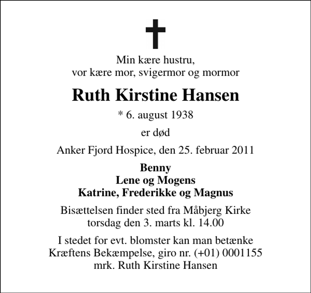 <p>Min kære hustru, vor kære mor, svigermor og mormor<br />Ruth Kirstine Hansen<br />* 6. august 1938<br />er død<br />Anker Fjord Hospice, den 25. februar 2011<br />Benny Lene og Mogens Katrine, Frederikke og Magnus<br />Bisættelsen finder sted fra Måbjerg Kirke torsdag den 3. marts kl. 14.00<br />I stedet for evt. blomster kan man betænke<br />Kræftens Bekæmpelse reg.4183konto0001155mrk. Ruth Kirstine<br />Hansen</p>