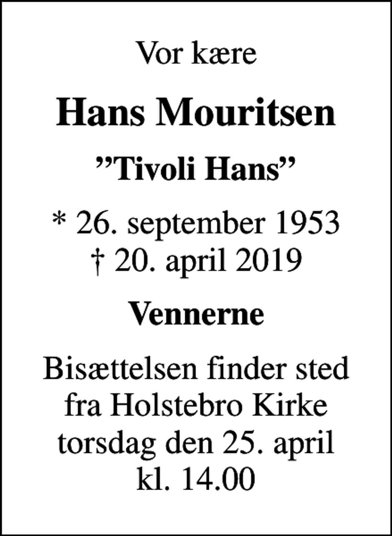 <p>Vor kære<br />Hans Mouritsen<br />Tivoli Hans<br />* 26. september 1953<br />✝ 20. april 2019<br />Vennerne<br />Bisættelsen finder sted fra Holstebro Kirke torsdag den 25. april kl. 14.00</p>