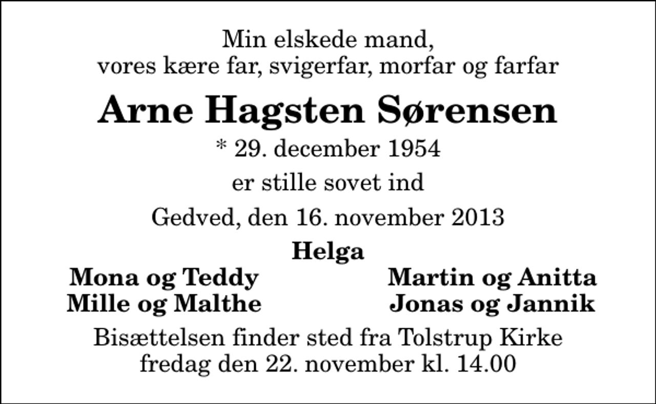 <p>Min elskede mand, vores kære far, svigerfar, morfar og farfar<br />Arne Hagsten Sørensen<br />* 29. december 1954<br />er stille sovet ind<br />Gedved, den 16. november 2013<br />Helga<br />Mona og Teddy<br />Martin og Anitta<br />Mille og Malthe<br />Jonas og Jannik<br />Bisættelsen finder sted fra Tolstrup Kirke fredag den 22. november kl. 14.00</p>